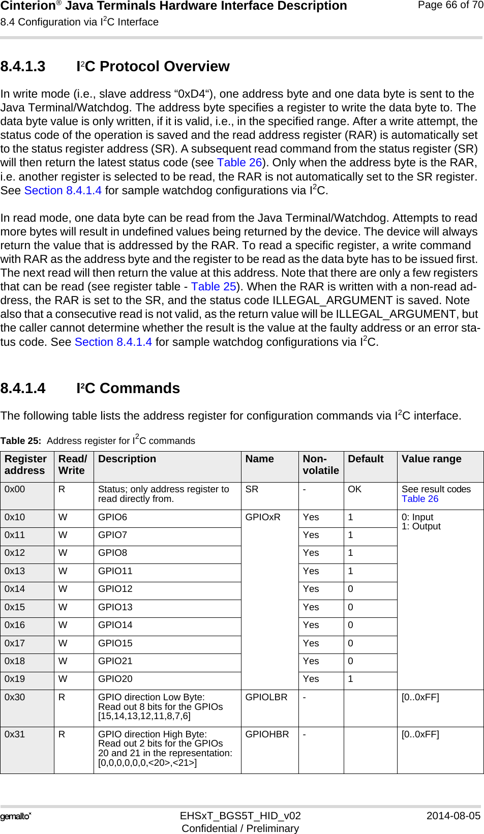 Cinterion® Java Terminals Hardware Interface Description8.4 Configuration via I2C Interface69EHSxT_BGS5T_HID_v02 2014-08-05Confidential / PreliminaryPage 66 of 708.4.1.3 I2C Protocol OverviewIn write mode (i.e., slave address “0xD4“), one address byte and one data byte is sent to the Java Terminal/Watchdog. The address byte specifies a register to write the data byte to. The data byte value is only written, if it is valid, i.e., in the specified range. After a write attempt, the status code of the operation is saved and the read address register (RAR) is automatically set to the status register address (SR). A subsequent read command from the status register (SR) will then return the latest status code (see Table 26). Only when the address byte is the RAR, i.e. another register is selected to be read, the RAR is not automatically set to the SR register. See Section 8.4.1.4 for sample watchdog configurations via I2C.In read mode, one data byte can be read from the Java Terminal/Watchdog. Attempts to read more bytes will result in undefined values being returned by the device. The device will always return the value that is addressed by the RAR. To read a specific register, a write command with RAR as the address byte and the register to be read as the data byte has to be issued first. The next read will then return the value at this address. Note that there are only a few registers that can be read (see register table - Table 25). When the RAR is written with a non-read ad-dress, the RAR is set to the SR, and the status code ILLEGAL_ARGUMENT is saved. Note also that a consecutive read is not valid, as the return value will be ILLEGAL_ARGUMENT, but the caller cannot determine whether the result is the value at the faulty address or an error sta-tus code. See Section 8.4.1.4 for sample watchdog configurations via I2C.8.4.1.4 I2C CommandsThe following table lists the address register for configuration commands via I2C interface.Table 25:  Address register for I2C commandsRegister address Read/Write Description Name Non-volatile Default Value range0x00 RStatus; only address register to read directly from. SR -OK See result codes Table 260x10 WGPIO6 GPIOxR Yes 10: Input1: Output0x11 WGPIO7 Yes 10x12 WGPIO8 Yes 10x13 WGPIO11 Yes 10x14 WGPIO12 Yes 00x15 WGPIO13 Yes 00x16 WGPIO14 Yes 00x17 WGPIO15 Yes 00x18 WGPIO21 Yes 00x19 WGPIO20 Yes 10x30 RGPIO direction Low Byte:Read out 8 bits for the GPIOs [15,14,13,12,11,8,7,6]GPIOLBR -[0..0xFF]0x31 RGPIO direction High Byte:Read out 2 bits for the GPIOs20 and 21 in the representation:[0,0,0,0,0,0,&lt;20&gt;,&lt;21&gt;]GPIOHBR -[0..0xFF]