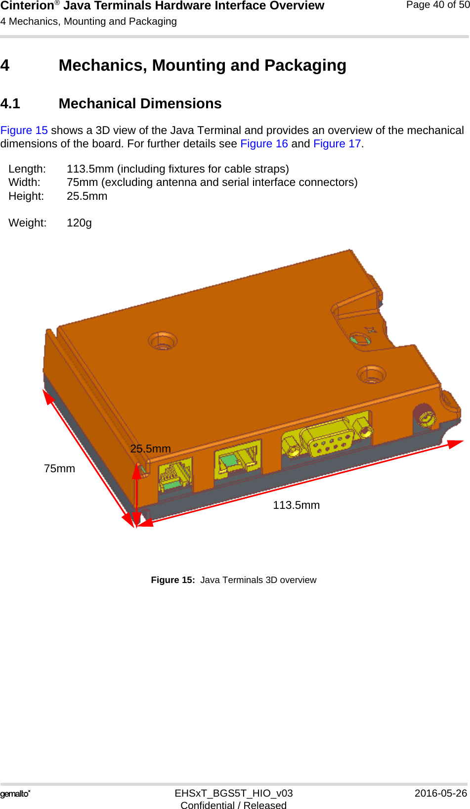 Cinterion® Java Terminals Hardware Interface Overview4 Mechanics, Mounting and Packaging44EHSxT_BGS5T_HIO_v03 2016-05-26Confidential / ReleasedPage 40 of 504 Mechanics, Mounting and Packaging4.1 Mechanical DimensionsFigure 15 shows a 3D view of the Java Terminal and provides an overview of the mechanical dimensions of the board. For further details see Figure 16 and Figure 17. Figure 15:  Java Terminals 3D overviewLength: 113.5mm (including fixtures for cable straps)Width: 75mm (excluding antenna and serial interface connectors)Height: 25.5mmWeight: 120g113.5mm75mm25.5mm