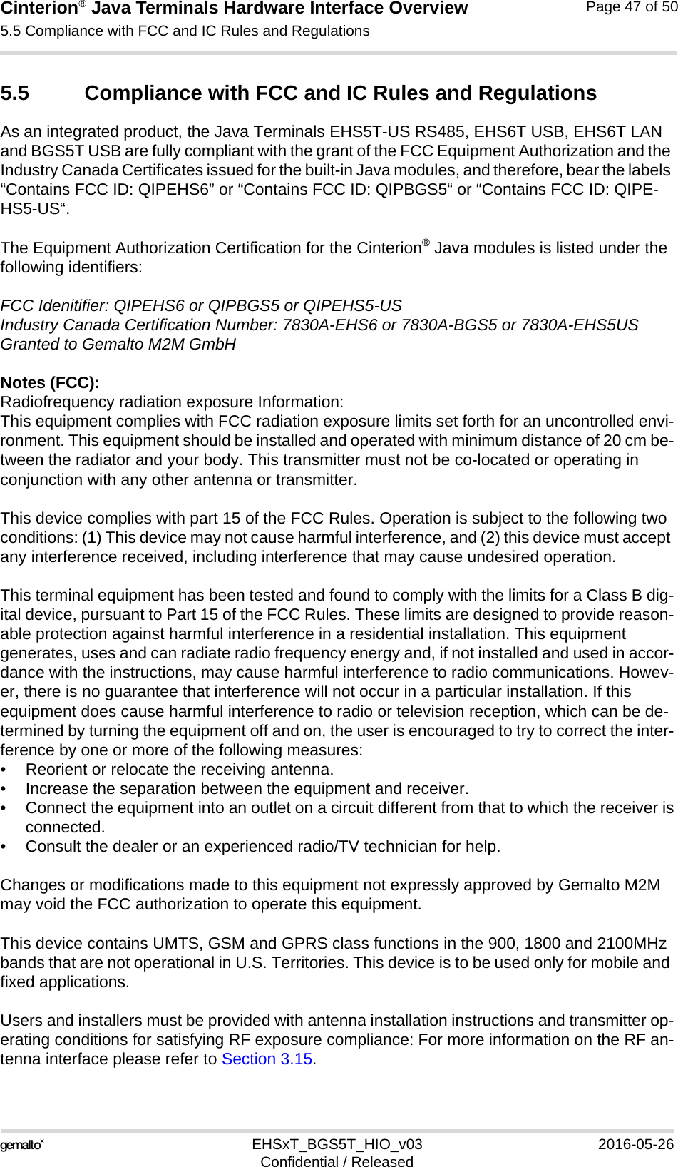 Cinterion® Java Terminals Hardware Interface Overview5.5 Compliance with FCC and IC Rules and Regulations48EHSxT_BGS5T_HIO_v03 2016-05-26Confidential / ReleasedPage 47 of 505.5 Compliance with FCC and IC Rules and RegulationsAs an integrated product, the Java Terminals EHS5T-US RS485, EHS6T USB, EHS6T LAN and BGS5T USB are fully compliant with the grant of the FCC Equipment Authorization and the Industry Canada Certificates issued for the built-in Java modules, and therefore, bear the labels “Contains FCC ID: QIPEHS6” or “Contains FCC ID: QIPBGS5“ or “Contains FCC ID: QIPE-HS5-US“.The Equipment Authorization Certification for the Cinterion® Java modules is listed under the following identifiers:FCC Idenitifier: QIPEHS6 or QIPBGS5 or QIPEHS5-USIndustry Canada Certification Number: 7830A-EHS6 or 7830A-BGS5 or 7830A-EHS5USGranted to Gemalto M2M GmbHNotes (FCC): Radiofrequency radiation exposure Information:This equipment complies with FCC radiation exposure limits set forth for an uncontrolled envi-ronment. This equipment should be installed and operated with minimum distance of 20 cm be-tween the radiator and your body. This transmitter must not be co-located or operating in conjunction with any other antenna or transmitter.This device complies with part 15 of the FCC Rules. Operation is subject to the following two conditions: (1) This device may not cause harmful interference, and (2) this device must accept any interference received, including interference that may cause undesired operation.This terminal equipment has been tested and found to comply with the limits for a Class B dig-ital device, pursuant to Part 15 of the FCC Rules. These limits are designed to provide reason-able protection against harmful interference in a residential installation. This equipment generates, uses and can radiate radio frequency energy and, if not installed and used in accor-dance with the instructions, may cause harmful interference to radio communications. Howev-er, there is no guarantee that interference will not occur in a particular installation. If this equipment does cause harmful interference to radio or television reception, which can be de-termined by turning the equipment off and on, the user is encouraged to try to correct the inter-ference by one or more of the following measures:• Reorient or relocate the receiving antenna.• Increase the separation between the equipment and receiver.• Connect the equipment into an outlet on a circuit different from that to which the receiver isconnected.• Consult the dealer or an experienced radio/TV technician for help.Changes or modifications made to this equipment not expressly approved by Gemalto M2M may void the FCC authorization to operate this equipment. This device contains UMTS, GSM and GPRS class functions in the 900, 1800 and 2100MHz bands that are not operational in U.S. Territories. This device is to be used only for mobile and fixed applications.Users and installers must be provided with antenna installation instructions and transmitter op-erating conditions for satisfying RF exposure compliance: For more information on the RF an-tenna interface please refer to Section 3.15.