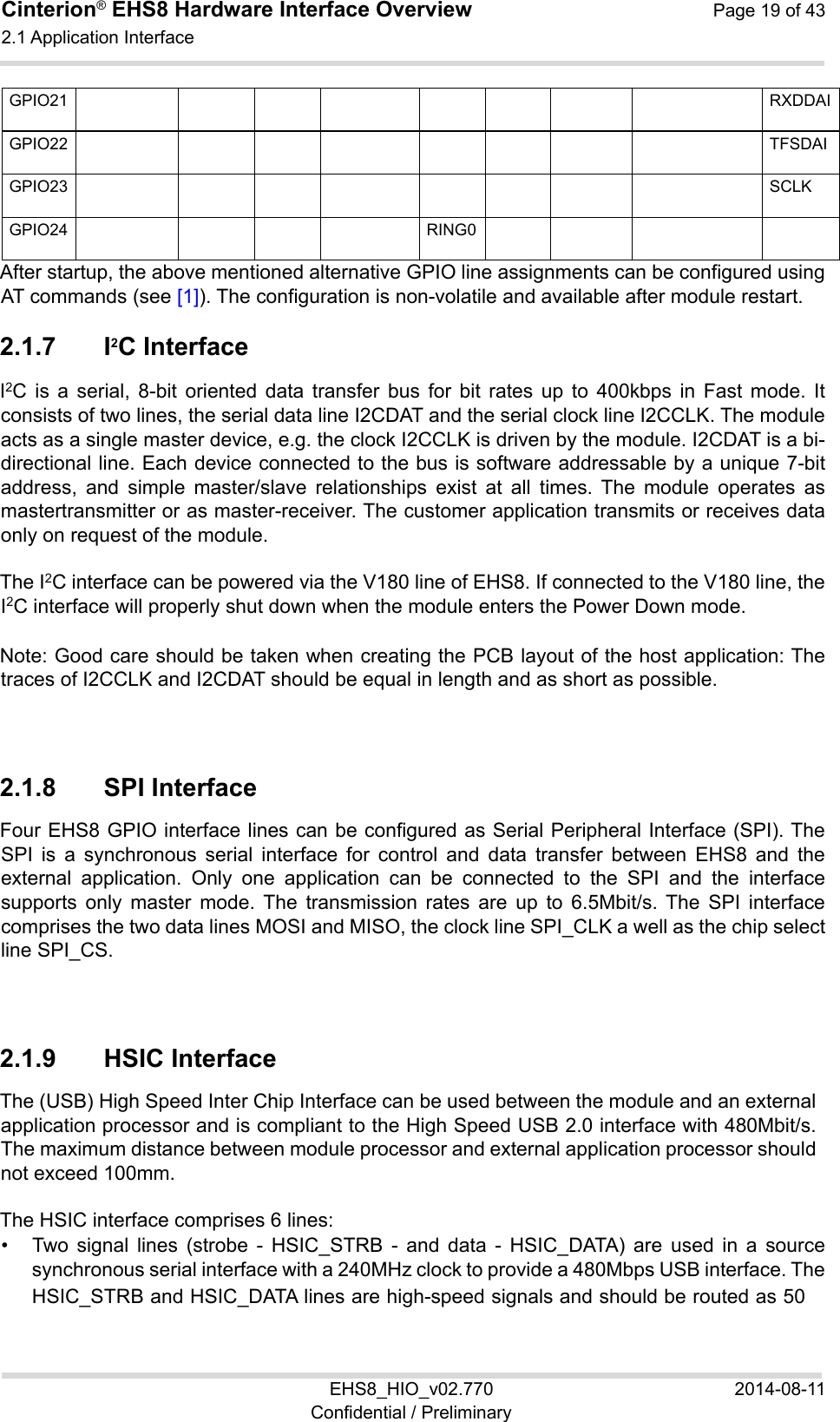Cinterion® EHS8 Hardware Interface Overview  Page 19 of 43 2.1 Application Interface 24 EHS8_HIO_v02.770  2014-08-11 Confidential / Preliminary GPIO21          RXDDAIGPIO22          TFSDAIGPIO23          SCLKGPIO24     RING0       After startup, the above mentioned alternative GPIO line assignments can be configured using AT commands (see [1]). The configuration is non-volatile and available after module restart. 2.1.7  I2C Interface I2C  is  a  serial,  8-bit  oriented  data  transfer  bus  for  bit  rates  up  to  400kbps  in  Fast  mode.  It consists of two lines, the serial data line I2CDAT and the serial clock line I2CCLK. The module acts as a single master device, e.g. the clock I2CCLK is driven by the module. I2CDAT is a bi-directional line. Each device connected to the bus is software addressable by a unique 7-bit address,  and  simple  master/slave  relationships  exist  at  all  times.  The  module  operates  as mastertransmitter or as master-receiver. The customer application transmits or receives data only on request of the module. The I2C interface can be powered via the V180 line of EHS8. If connected to the V180 line, the I2C interface will properly shut down when the module enters the Power Down mode. Note: Good care should be taken when creating the PCB layout of the host application: The traces of I2CCLK and I2CDAT should be equal in length and as short as possible. 2.1.8  SPI Interface Four EHS8 GPIO interface lines can be configured as Serial Peripheral Interface (SPI). The SPI  is  a  synchronous  serial  interface  for  control  and  data  transfer  between  EHS8  and  the external  application.  Only  one  application  can  be  connected  to  the  SPI  and  the  interface supports  only  master  mode. The  transmission  rates  are  up  to  6.5Mbit/s. The  SPI  interface comprises the two data lines MOSI and MISO, the clock line SPI_CLK a well as the chip select line SPI_CS. 2.1.9  HSIC Interface The (USB) High Speed Inter Chip Interface can be used between the module and an external application processor and is compliant to the High Speed USB 2.0 interface with 480Mbit/s. The maximum distance between module processor and external application processor should not exceed 100mm. The HSIC interface comprises 6 lines: •  Two  signal  lines  (strobe  -  HSIC_STRB  -  and  data  -  HSIC_DATA)  are  used  in  a  source synchronous serial interface with a 240MHz clock to provide a 480Mbps USB interface. The HSIC_STRB and HSIC_DATA lines are high-speed signals and should be routed as 50　 