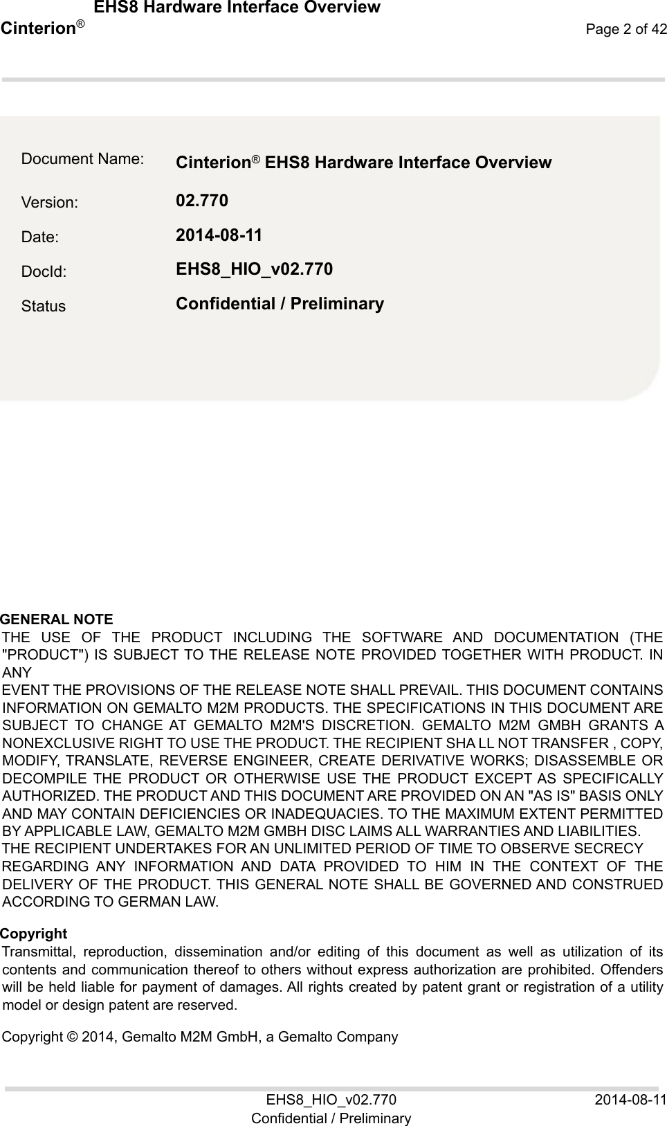  EHS8 Hardware Interface Overview EHS8_HIO_v02.770  2014-08-11 Confidential / Preliminary Cinterion®  Page 2 of 42 2  GENERAL NOTE  THE  USE  OF  THE  PRODUCT  INCLUDING  THE  SOFTWARE  AND  DOCUMENTATION (THE &quot;PRODUCT&quot;) IS SUBJECT TO THE RELEASE NOTE PROVIDED TOGETHER WITH PRODUCT. IN ANY EVENT THE PROVISIONS OF THE RELEASE NOTE SHALL PREVAIL. THIS DOCUMENT CONTAINS INFORMATION ON GEMALTO M2M PRODUCTS. THE SPECIFICATIONS IN THIS DOCUMENT ARE SUBJECT  TO  CHANGE  AT  GEMALTO  M2M&apos;S  DISCRETION.  GEMALTO  M2M  GMBH GRANTS A NONEXCLUSIVE RIGHT TO USE THE PRODUCT. THE RECIPIENT SHA LL NOT TRANSFER , COPY, MODIFY, TRANSLATE, REVERSE ENGINEER, CREATE  DERIVATIVE WORKS; DISASSEMBLE OR DECOMPILE  THE  PRODUCT  OR  OTHERWISE  USE  THE  PRODUCT  EXCEPT AS  SPECIFICALLY AUTHORIZED. THE PRODUCT AND THIS DOCUMENT ARE PROVIDED ON AN &quot;AS IS&quot; BASIS ONLY AND MAY CONTAIN DEFICIENCIES OR INADEQUACIES. TO THE MAXIMUM EXTENT PERMITTED BY APPLICABLE LAW, GEMALTO M2M GMBH DISC LAIMS ALL WARRANTIES AND LIABILITIES. THE RECIPIENT UNDERTAKES FOR AN UNLIMITED PERIOD OF TIME TO OBSERVE SECRECY REGARDING  ANY  INFORMATION  AND  DATA  PROVIDED  TO  HIM  IN  THE  CONTEXT  OF  THE DELIVERY OF THE PRODUCT. THIS  GENERAL NOTE SHALL BE GOVERNED AND CONSTRUED ACCORDING TO GERMAN LAW. Copyright Transmittal,  reproduction,  dissemination  and/or  editing  of  this  document  as  well  as  utilization  of  its contents and communication thereof to others without express authorization are prohibited. Offenders will be held liable for payment of damages. All rights created by patent grant or registration of a utility model or design patent are reserved.  Copyright © 2014, Gemalto M2M GmbH, a Gemalto Company Document Name:  Cinterion ® EHS8 Hardware Interface Overview   Version:  02.770 Date:  2014-08-11 DocId:  EHS8_HIO_v02.770 Status  Confidential / Preliminary 