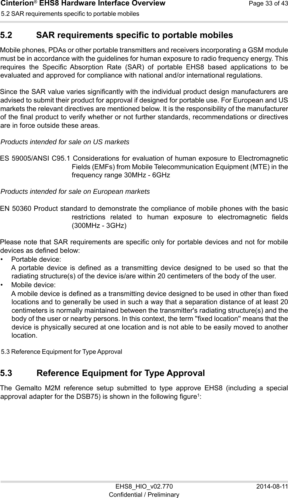 Cinterion® EHS8 Hardware Interface Overview  Page 33 of 43 EHS8_HIO_v02.770  2014-08-11 Confidential / Preliminary 5.2 SAR requirements specific to portable mobiles 34 5.2  SAR requirements specific to portable mobiles Mobile phones, PDAs or other portable transmitters and receivers incorporating a GSM module must be in accordance with the guidelines for human exposure to radio frequency energy. This requires  the  Specific  Absorption  Rate  (SAR)  of  portable  EHS8  based  applications  to  be evaluated and approved for compliance with national and/or international regulations.  Since the SAR value varies significantly with the individual product design manufacturers are advised to submit their product for approval if designed for portable use. For European and US markets the relevant directives are mentioned below. It is the responsibility of the manufacturer of the final product to verify whether or not further standards, recommendations or directives are in force outside these areas.  Products intended for sale on US markets ES 59005/ANSI C95.1 Considerations for evaluation of human exposure to Electromagnetic Fields (EMFs) from Mobile Telecommunication Equipment (MTE) in the frequency range 30MHz - 6GHz  Products intended for sale on European markets EN 50360 Product standard to demonstrate the compliance of mobile phones with the basic restrictions  related  to  human  exposure  to  electromagnetic  fields (300MHz - 3GHz) Please note that SAR requirements are specific only for portable devices and not for mobile devices as defined below: •  Portable device: A  portable  device  is  defined  as  a  transmitting  device  designed  to  be  used  so  that  the radiating structure(s) of the device is/are within 20 centimeters of the body of the user. •  Mobile device: A mobile device is defined as a transmitting device designed to be used in other than fixed locations and to generally be used in such a way that a separation distance of at least 20 centimeters is normally maintained between the transmitter&apos;s radiating structure(s) and the body of the user or nearby persons. In this context, the term &apos;&apos;fixed location&apos;&apos; means that the device is physically secured at one location and is not able to be easily moved to another location. 5.3 Reference Equipment for Type Approval 34 5.3  Reference Equipment for Type Approval The  Gemalto  M2M  reference  setup  submitted  to  type  approve  EHS8  (including  a  special approval adapter for the DSB75) is shown in the following figure1: 