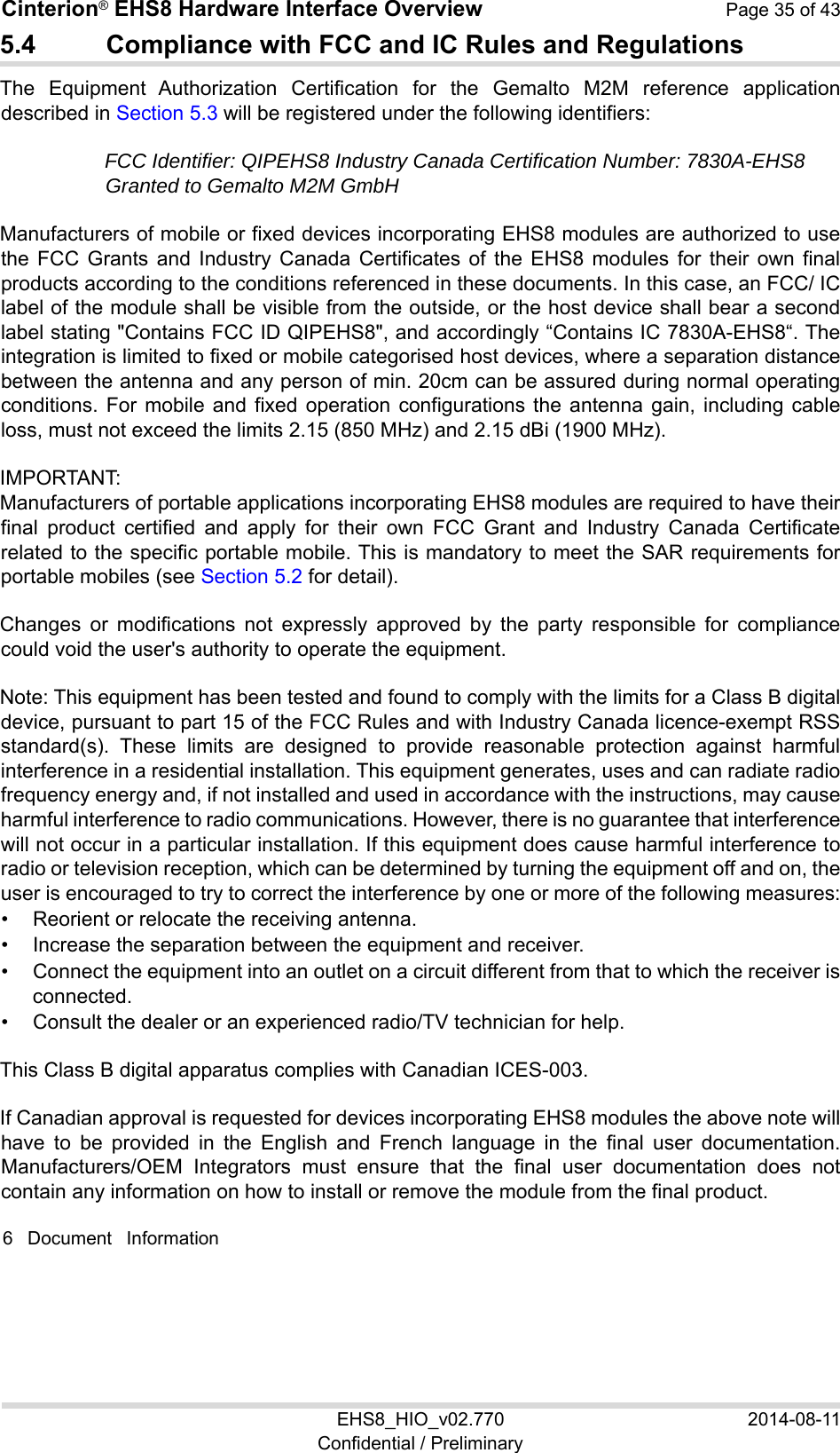 Cinterion® EHS8 Hardware Interface Overview  Page 35 of 43 EHS8_HIO_v02.770  2014-08-11 Confidential / Preliminary 5.4  Compliance with FCC and IC Rules and Regulations The  Equipment  Authorization  Certification  for  the  Gemalto  M2M  reference  application described in Section 5.3 will be registered under the following identifiers: FCC Identifier: QIPEHS8 Industry Canada Certification Number: 7830A-EHS8 Granted to Gemalto M2M GmbH  Manufacturers of mobile or fixed devices incorporating EHS8 modules are authorized to use the  FCC  Grants  and  Industry  Canada  Certificates of  the  EHS8  modules  for  their own  final products according to the conditions referenced in these documents. In this case, an FCC/ IC label of the module shall be visible from the outside, or the host device shall bear a second label stating &quot;Contains FCC ID QIPEHS8&quot;, and accordingly “Contains IC 7830A-EHS8“. The integration is limited to fixed or mobile categorised host devices, where a separation distance between the antenna and any person of min. 20cm can be assured during normal operating conditions.  For  mobile  and  fixed  operation  configurations the  antenna  gain,  including  cable loss, must not exceed the limits 2.15 (850 MHz) and 2.15 dBi (1900 MHz). IMPORTANT:  Manufacturers of portable applications incorporating EHS8 modules are required to have their final  product  certified  and  apply  for  their  own  FCC  Grant  and  Industry  Canada  Certificate related to the specific portable mobile. This is mandatory to meet the SAR requirements for portable mobiles (see Section 5.2 for detail). Changes  or  modifications  not  expressly  approved  by  the  party  responsible  for  compliance could void the user&apos;s authority to operate the equipment. Note: This equipment has been tested and found to comply with the limits for a Class B digital device, pursuant to part 15 of the FCC Rules and with Industry Canada licence-exempt RSS standard(s).  These  limits  are  designed  to  provide  reasonable  protection  against  harmful interference in a residential installation. This equipment generates, uses and can radiate radio frequency energy and, if not installed and used in accordance with the instructions, may cause harmful interference to radio communications. However, there is no guarantee that interference will not occur in a particular installation. If this equipment does cause harmful interference to radio or television reception, which can be determined by turning the equipment off and on, the user is encouraged to try to correct the interference by one or more of the following measures:  •  Reorient or relocate the receiving antenna. •  Increase the separation between the equipment and receiver. •  Connect the equipment into an outlet on a circuit different from that to which the receiver is connected. •  Consult the dealer or an experienced radio/TV technician for help. This Class B digital apparatus complies with Canadian ICES-003. If Canadian approval is requested for devices incorporating EHS8 modules the above note will have  to  be  provided  in  the  English  and  French  language  in  the  final  user  documentation. Manufacturers/OEM  Integrators  must  ensure  that  the  final  user  documentation  does  not contain any information on how to install or remove the module from the final product. 6  Document  Information 39 