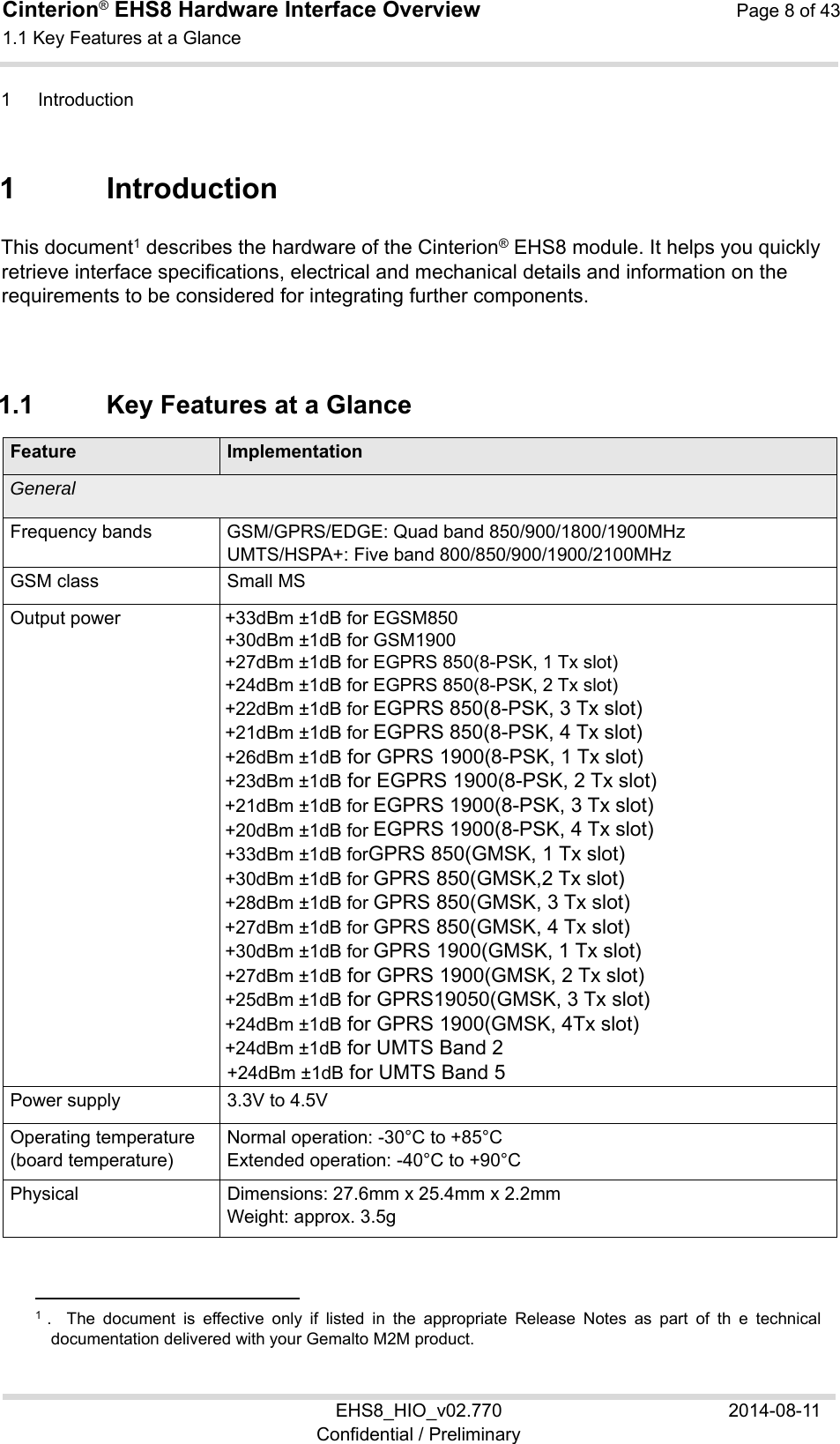 Cinterion® EHS8 Hardware Interface Overview  Page 8 of 43 1.1 Key Features at a Glance 11 EHS8_HIO_v02.770  2014-08-11 Confidential / Preliminary 1  Introduction 11 1  Introduction This document1 describes the hardware of the Cinterion® EHS8 module. It helps you quickly retrieve interface specifications, electrical and mechanical details and information on the requirements to be considered for integrating further components. 1.1  Key Features at a Glance Feature ImplementationGeneral  Frequency bands GSM/GPRS/EDGE: Quad band 850/900/1800/1900MHz UMTS/HSPA+: Five band 800/850/900/1900/2100MHz GSM class Small MS Output power +33dBm ±1dB for EGSM850 +30dBm ±1dB for GSM1900  +27dBm ±1dB for EGPRS 850(8-PSK, 1 Tx slot)  +24dBm ±1dB for EGPRS 850(8-PSK, 2 Tx slot)  +22dBm ±1dB for EGPRS 850(8-PSK, 3 Tx slot)  +21dBm ±1dB for EGPRS 850(8-PSK, 4 Tx slot)  +26dBm ±1dB for GPRS 1900(8-PSK, 1 Tx slot) +23dBm ±1dB for EGPRS 1900(8-PSK, 2 Tx slot)  +21dBm ±1dB for EGPRS 1900(8-PSK, 3 Tx slot)  +20dBm ±1dB for EGPRS 1900(8-PSK, 4 Tx slot)  +33dBm ±1dB forGPRS 850(GMSK, 1 Tx slot)  +30dBm ±1dB for GPRS 850(GMSK,2 Tx slot)  +28dBm ±1dB for GPRS 850(GMSK, 3 Tx slot)  +27dBm ±1dB for GPRS 850(GMSK, 4 Tx slot) +30dBm ±1dB for GPRS 1900(GMSK, 1 Tx slot) +27dBm ±1dB for GPRS 1900(GMSK, 2 Tx slot) +25dBm ±1dB for GPRS19050(GMSK, 3 Tx slot) +24dBm ±1dB for GPRS 1900(GMSK, 4Tx slot) +24dBm ±1dB for UMTS Band 2 +24dBm ±1dB for UMTS Band 5 Power supply 3.3V to 4.5VOperating temperature (board temperature) Normal operation: -30°C to +85°C Extended operation: -40°C to +90°C Physical Dimensions: 27.6mm x 25.4mm x 2.2mm Weight: approx. 3.5g                                                  1  .    The  document  is  effective  only  if  listed  in  the  appropriate  Release  Notes  as  part  of  th  e  technical documentation delivered with your Gemalto M2M product. 