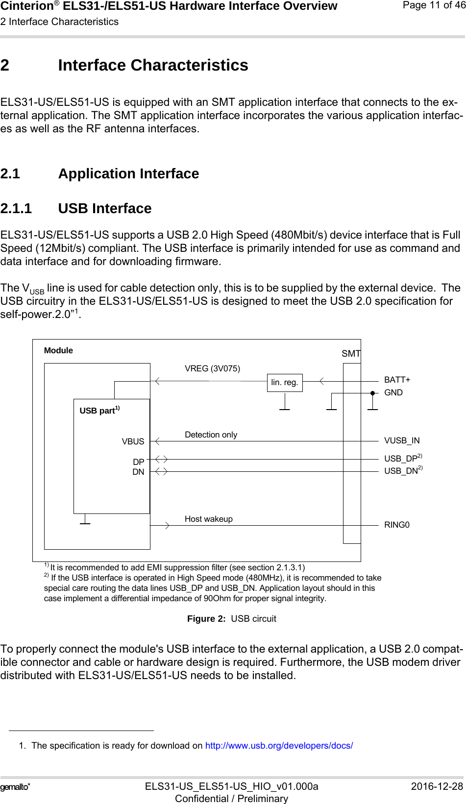 Cinterion® ELS31-/ELS51-US Hardware Interface Overview2 Interface Characteristics29ELS31-US_ELS51-US_HIO_v01.000a 2016-12-28Confidential / PreliminaryPage 11 of 462 Interface CharacteristicsELS31-US/ELS51-US is equipped with an SMT application interface that connects to the ex-ternal application. The SMT application interface incorporates the various application interfac-es as well as the RF antenna interfaces. 2.1 Application Interface2.1.1 USB InterfaceELS31-US/ELS51-US supports a USB 2.0 High Speed (480Mbit/s) device interface that is Full Speed (12Mbit/s) compliant. The USB interface is primarily intended for use as command and data interface and for downloading firmware. The VUSB line is used for cable detection only, this is to be supplied by the external device.  The USB circuitry in the ELS31-US/ELS51-US is designed to meet the USB 2.0 specification for self-power.2.0”1.Figure 2:  USB circuitTo properly connect the module&apos;s USB interface to the external application, a USB 2.0 compat-ible connector and cable or hardware design is required. Furthermore, the USB modem driver distributed with ELS31-US/ELS51-US needs to be installed.1.  The specification is ready for download on http://www.usb.org/developers/docs/VBUSDPDNVREG (3V075)BATT+USB_DP2)lin. reg.GNDModuleDetection only VUSB_INUSB part1)RING0Host wakeup1) It is recommended to add EMI suppression filter (see section 2.1.3.1)USB_DN2)2) If the USB interface is operated in High Speed mode (480MHz), it is recommended to take special care routing the data lines USB_DP and USB_DN. Application layout should in this case implement a differential impedance of 90Ohm for proper signal integrity.SMT