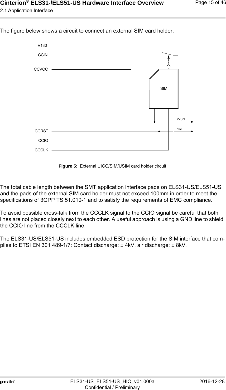 Cinterion® ELS31-/ELS51-US Hardware Interface Overview2.1 Application Interface29ELS31-US_ELS51-US_HIO_v01.000a 2016-12-28Confidential / PreliminaryPage 15 of 46The figure below shows a circuit to connect an external SIM card holder.Figure 5:  External UICC/SIM/USIM card holder circuitThe total cable length between the SMT application interface pads on ELS31-US/ELS51-US and the pads of the external SIM card holder must not exceed 100mm in order to meet the specifications of 3GPP TS 51.010-1 and to satisfy the requirements of EMC compliance.To avoid possible cross-talk from the CCCLK signal to the CCIO signal be careful that both lines are not placed closely next to each other. A useful approach is using a GND line to shield the CCIO line from the CCCLK line.The ELS31-US/ELS51-US includes embedded ESD protection for the SIM interface that com-plies to ETSI EN 301 489-1/7: Contact discharge: ± 4kV, air discharge: ± 8kV.SIMCCVCCCCRSTCCIOCCCLK220nF1nFCCINV180