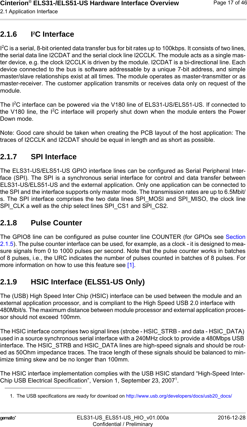 Cinterion® ELS31-/ELS51-US Hardware Interface Overview2.1 Application Interface29ELS31-US_ELS51-US_HIO_v01.000a 2016-12-28Confidential / PreliminaryPage 17 of 462.1.6 I2C InterfaceI2C is a serial, 8-bit oriented data transfer bus for bit rates up to 100kbps. It consists of two lines,the serial data line I2CDAT and the serial clock line I2CCLK. The module acts as a single mas-ter device, e.g. the clock I2CCLK is driven by the module. I2CDAT is a bi-directional line. Eachdevice connected to the bus is software addressable by a unique 7-bit address, and simplemaster/slave relationships exist at all times. The module operates as master-transmitter or asmaster-receiver. The customer application transmits or receives data only on request of themodule.The I2C interface can be powered via the V180 line of ELS31-US/ELS51-US. If connected tothe V180 line, the I2C interface will properly shut down when the module enters the PowerDown mode.Note: Good care should be taken when creating the PCB layout of the host application: Thetraces of I2CCLK and I2CDAT should be equal in length and as short as possible.2.1.7 SPI InterfaceThe ELS31-US/ELS51-US GPIO interface lines can be configured as Serial Peripheral Inter-face (SPI). The SPI is a synchronous serial interface for control and data transfer betweenELS31-US/ELS51-US and the external application. Only one application can be connected tothe SPI and the interface supports only master mode. The transmission rates are up to 6.5Mbit/s. The SPI interface comprises the two data lines SPI_MOSI and SPI_MISO, the clock lineSPI_CLK a well as the chip select lines SPI_CS1 and SPI_CS2.2.1.8 Pulse CounterThe GPIO8 line can be configured as pulse counter line COUNTER (for GPIOs see Section2.1.5). The pulse counter interface can be used, for example, as a clock - it is designed to mea-sure signals from 0 to 1000 pulses per second. Note that the pulse counter works in batchesof 8 pulses, i.e., the URC indicates the number of pulses counted in batches of 8 pulses. Formore information on how to use this feature see [1].2.1.9 HSIC Interface (ELS51-US Only)The (USB) High Speed Inter Chip (HSIC) interface can be used between the module and an external application processor, and is compliant to the High Speed USB 2.0 interface with 480Mbit/s. The maximum distance between module processor and external application proces-sor should not exceed 100mm.The HSIC interface comprises two signal lines (strobe - HSIC_STRB - and data - HSIC_DATA) used in a source synchronous serial interface with a 240MHz clock to provide a 480Mbps USB interface. The HSIC_STRB and HSIC_DATA lines are high-speed signals and should be rout-ed as 50Ohm impedance traces. The trace length of these signals should be balanced to min-imize timing skew and be no longer than 100mm.The HSIC interface implementation complies with the USB HSIC standard “High-Speed Inter-Chip USB Electrical Specification”, Version 1, September 23, 20071.1.  The USB specifications are ready for download on http://www.usb.org/developers/docs/usb20_docs/