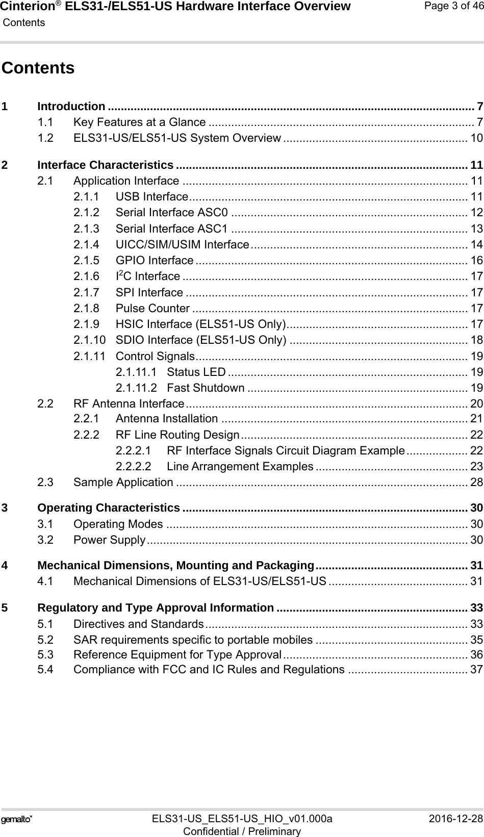 Cinterion® ELS31-/ELS51-US Hardware Interface Overview Contents46ELS31-US_ELS51-US_HIO_v01.000a 2016-12-28Confidential / PreliminaryPage 3 of 46Contents1 Introduction ................................................................................................................. 71.1 Key Features at a Glance .................................................................................. 71.2 ELS31-US/ELS51-US System Overview ......................................................... 102 Interface Characteristics .......................................................................................... 112.1 Application Interface ........................................................................................ 112.1.1 USB Interface...................................................................................... 112.1.2 Serial Interface ASC0 ......................................................................... 122.1.3 Serial Interface ASC1 ......................................................................... 132.1.4 UICC/SIM/USIM Interface................................................................... 142.1.5 GPIO Interface .................................................................................... 162.1.6 I2C Interface ........................................................................................ 172.1.7 SPI Interface ....................................................................................... 172.1.8 Pulse Counter ..................................................................................... 172.1.9 HSIC Interface (ELS51-US Only)........................................................ 172.1.10 SDIO Interface (ELS51-US Only) ....................................................... 182.1.11 Control Signals.................................................................................... 192.1.11.1 Status LED .......................................................................... 192.1.11.2 Fast Shutdown .................................................................... 192.2 RF Antenna Interface....................................................................................... 202.2.1 Antenna Installation ............................................................................ 212.2.2 RF Line Routing Design...................................................................... 222.2.2.1 RF Interface Signals Circuit Diagram Example................... 222.2.2.2 Line Arrangement Examples ............................................... 232.3 Sample Application .......................................................................................... 283 Operating Characteristics ........................................................................................ 303.1 Operating Modes ............................................................................................. 303.2 Power Supply................................................................................................... 304 Mechanical Dimensions, Mounting and Packaging............................................... 314.1 Mechanical Dimensions of ELS31-US/ELS51-US ........................................... 315 Regulatory and Type Approval Information ........................................................... 335.1 Directives and Standards................................................................................. 335.2 SAR requirements specific to portable mobiles ............................................... 355.3 Reference Equipment for Type Approval......................................................... 365.4 Compliance with FCC and IC Rules and Regulations ..................................... 37