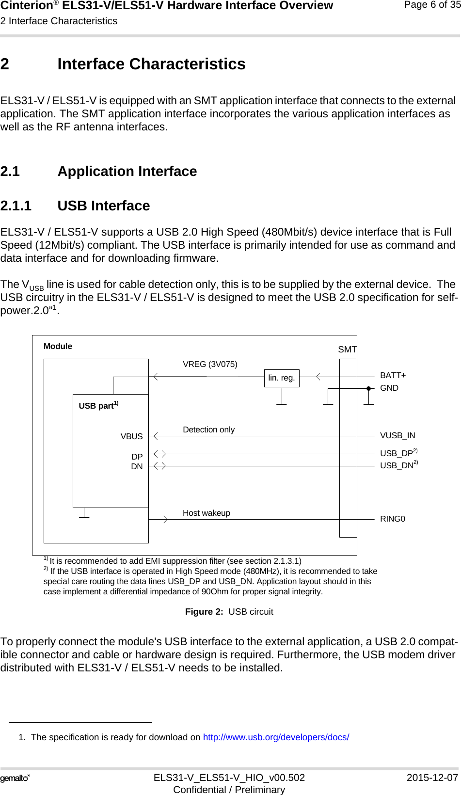 Cinterion® ELS31-V/ELS51-V Hardware Interface Overview2 Interface Characteristics17ELS31-V_ELS51-V_HIO_v00.502 2015-12-07Confidential / PreliminaryPage 6 of 352 Interface CharacteristicsELS31-V / ELS51-V is equipped with an SMT application interface that connects to the external application. The SMT application interface incorporates the various application interfaces as well as the RF antenna interfaces. 2.1 Application Interface2.1.1 USB InterfaceELS31-V / ELS51-V supports a USB 2.0 High Speed (480Mbit/s) device interface that is Full Speed (12Mbit/s) compliant. The USB interface is primarily intended for use as command and data interface and for downloading firmware. The VUSB line is used for cable detection only, this is to be supplied by the external device.  The USB circuitry in the ELS31-V / ELS51-V is designed to meet the USB 2.0 specification for self-power.2.0”1.Figure 2:  USB circuitTo properly connect the module&apos;s USB interface to the external application, a USB 2.0 compat-ible connector and cable or hardware design is required. Furthermore, the USB modem driver distributed with ELS31-V / ELS51-V needs to be installed.1.  The specification is ready for download on http://www.usb.org/developers/docs/VBUSDPDNVREG (3V075)BATT+USB_DP2)lin. reg. GNDModuleDetection only VUSB_INUSB part1)RING0Host wakeup1) It is recommended to add EMI suppression filter (see section 2.1.3.1)USB_DN2)2) If the USB interface is operated in High Speed mode (480MHz), it is recommended to take special care routing the data lines USB_DP and USB_DN. Application layout should in this case implement a differential impedance of 90Ohm for proper signal integrity.SMT
