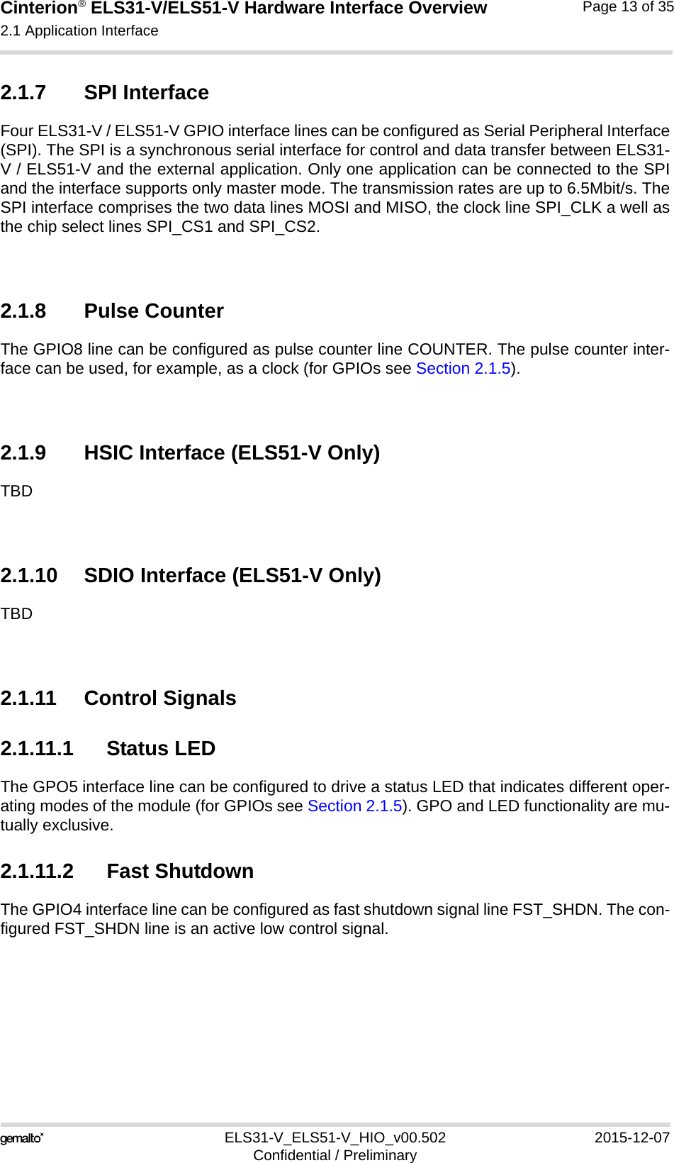 Cinterion® ELS31-V/ELS51-V Hardware Interface Overview2.1 Application Interface17ELS31-V_ELS51-V_HIO_v00.502 2015-12-07Confidential / PreliminaryPage 13 of 352.1.7 SPI InterfaceFour ELS31-V / ELS51-V GPIO interface lines can be configured as Serial Peripheral Interface(SPI). The SPI is a synchronous serial interface for control and data transfer between ELS31-V / ELS51-V and the external application. Only one application can be connected to the SPIand the interface supports only master mode. The transmission rates are up to 6.5Mbit/s. TheSPI interface comprises the two data lines MOSI and MISO, the clock line SPI_CLK a well asthe chip select lines SPI_CS1 and SPI_CS2.2.1.8 Pulse CounterThe GPIO8 line can be configured as pulse counter line COUNTER. The pulse counter inter-face can be used, for example, as a clock (for GPIOs see Section 2.1.5). 2.1.9 HSIC Interface (ELS51-V Only)TBD2.1.10 SDIO Interface (ELS51-V Only)TBD2.1.11 Control Signals2.1.11.1 Status LEDThe GPO5 interface line can be configured to drive a status LED that indicates different oper-ating modes of the module (for GPIOs see Section 2.1.5). GPO and LED functionality are mu-tually exclusive.2.1.11.2 Fast ShutdownThe GPIO4 interface line can be configured as fast shutdown signal line FST_SHDN. The con-figured FST_SHDN line is an active low control signal. 
