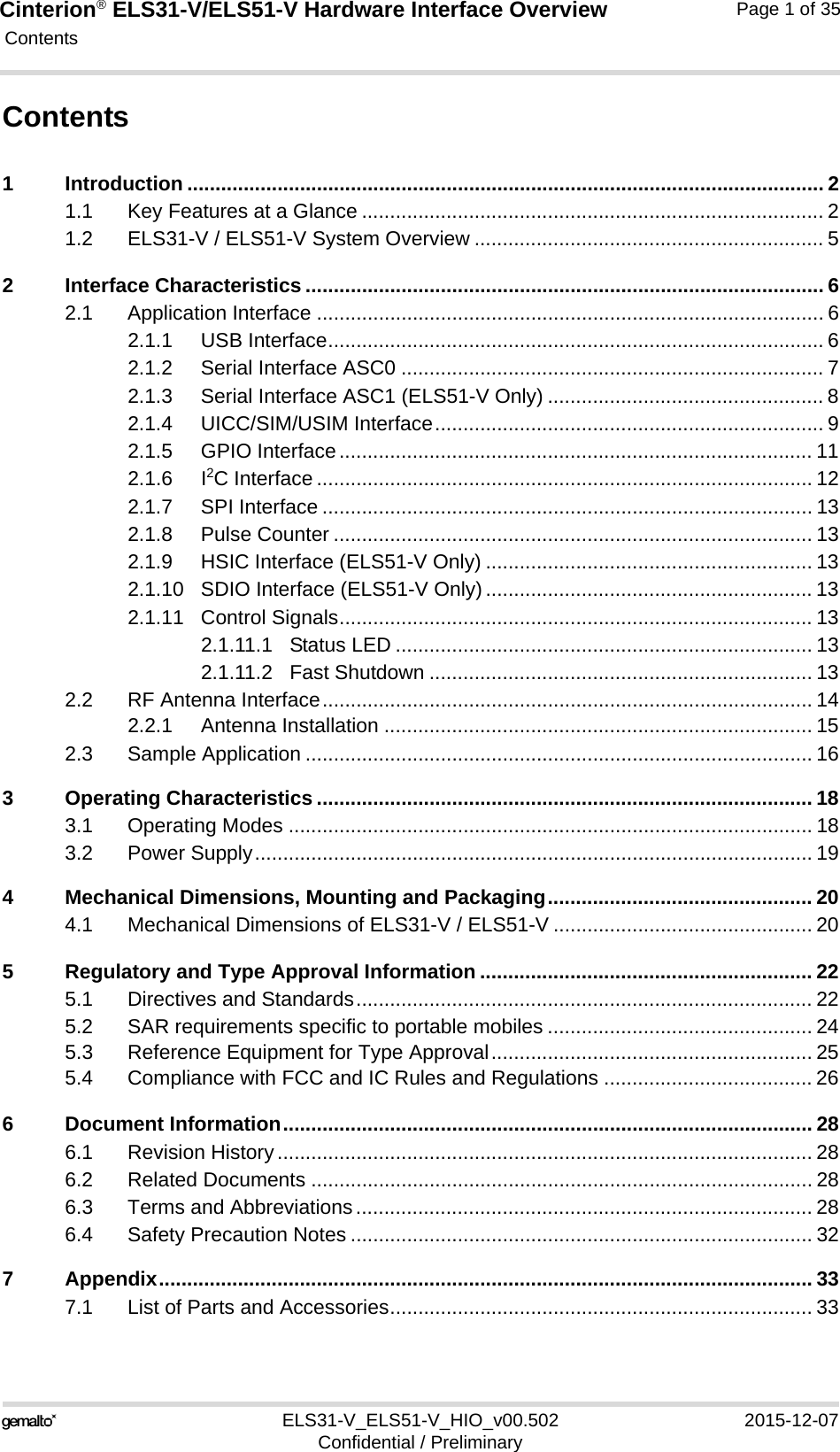 Cinterion® ELS31-V/ELS51-V Hardware Interface Overview Contents35ELS31-V_ELS51-V_HIO_v00.502 2015-12-07Confidential / PreliminaryPage 1 of 35Contents1 Introduction ................................................................................................................. 21.1 Key Features at a Glance .................................................................................. 21.2 ELS31-V / ELS51-V System Overview .............................................................. 52 Interface Characteristics ............................................................................................ 62.1 Application Interface .......................................................................................... 62.1.1 USB Interface........................................................................................ 62.1.2 Serial Interface ASC0 ........................................................................... 72.1.3 Serial Interface ASC1 (ELS51-V Only) ................................................. 82.1.4 UICC/SIM/USIM Interface..................................................................... 92.1.5 GPIO Interface.................................................................................... 112.1.6 I2C Interface ........................................................................................ 122.1.7 SPI Interface ....................................................................................... 132.1.8 Pulse Counter ..................................................................................... 132.1.9 HSIC Interface (ELS51-V Only) .......................................................... 132.1.10 SDIO Interface (ELS51-V Only).......................................................... 132.1.11 Control Signals.................................................................................... 132.1.11.1 Status LED .......................................................................... 132.1.11.2 Fast Shutdown .................................................................... 132.2 RF Antenna Interface....................................................................................... 142.2.1 Antenna Installation ............................................................................ 152.3 Sample Application .......................................................................................... 163 Operating Characteristics ........................................................................................ 183.1 Operating Modes ............................................................................................. 183.2 Power Supply................................................................................................... 194 Mechanical Dimensions, Mounting and Packaging............................................... 204.1 Mechanical Dimensions of ELS31-V / ELS51-V .............................................. 205 Regulatory and Type Approval Information ........................................................... 225.1 Directives and Standards................................................................................. 225.2 SAR requirements specific to portable mobiles ............................................... 245.3 Reference Equipment for Type Approval......................................................... 255.4 Compliance with FCC and IC Rules and Regulations ..................................... 266 Document Information.............................................................................................. 286.1 Revision History............................................................................................... 286.2 Related Documents ......................................................................................... 286.3 Terms and Abbreviations................................................................................. 286.4 Safety Precaution Notes .................................................................................. 327 Appendix.................................................................................................................... 337.1 List of Parts and Accessories........................................................................... 33