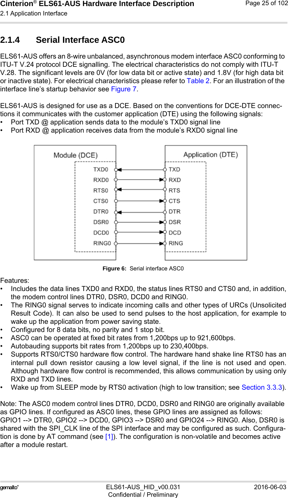 Cinterion® ELS61-AUS Hardware Interface Description2.1 Application Interface52ELS61-AUS_HID_v00.031 2016-06-03Confidential / PreliminaryPage 25 of 1022.1.4 Serial Interface ASC0ELS61-AUS offers an 8-wire unbalanced, asynchronous modem interface ASC0 conforming to ITU-T V.24 protocol DCE signalling. The electrical characteristics do not comply with ITU-T V.28. The significant levels are 0V (for low data bit or active state) and 1.8V (for high data bit or inactive state). For electrical characteristics please refer to Table 2. For an illustration of the interface line’s startup behavior see Figure 7.ELS61-AUS is designed for use as a DCE. Based on the conventions for DCE-DTE connec-tions it communicates with the customer application (DTE) using the following signals:• Port TXD @ application sends data to the module’s TXD0 signal line• Port RXD @ application receives data from the module’s RXD0 signal lineFigure 6:  Serial interface ASC0Features:• Includes the data lines TXD0 and RXD0, the status lines RTS0 and CTS0 and, in addition,the modem control lines DTR0, DSR0, DCD0 and RING0.• The RING0 signal serves to indicate incoming calls and other types of URCs (UnsolicitedResult Code). It can also be used to send pulses to the host application, for example towake up the application from power saving state. • Configured for 8 data bits, no parity and 1 stop bit. • ASC0 can be operated at fixed bit rates from 1,200bps up to 921,600bps.• Autobauding supports bit rates from 1,200bps up to 230,400bps.• Supports RTS0/CTS0 hardware flow control. The hardware hand shake line RTS0 has aninternal pull down resistor causing a low level signal, if the line is not used and open.Although hardware flow control is recommended, this allows communication by using onlyRXD and TXD lines.• Wake up from SLEEP mode by RTS0 activation (high to low transition; see Section 3.3.3).Note: The ASC0 modem control lines DTR0, DCD0, DSR0 and RING0 are originally available as GPIO lines. If configured as ASC0 lines, these GPIO lines are assigned as follows: GPIO1 --&gt; DTR0, GPIO2 --&gt; DCD0, GPIO3 --&gt; DSR0 and GPIO24 --&gt; RING0. Also, DSR0 is shared with the SPI_CLK line of the SPI interface and may be configured as such. Configura-tion is done by AT command (see [1]). The configuration is non-volatile and becomes active after a module restart.