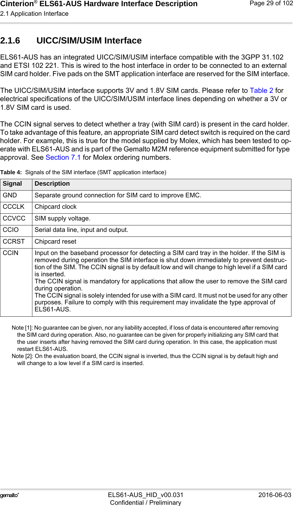 Cinterion® ELS61-AUS Hardware Interface Description2.1 Application Interface52ELS61-AUS_HID_v00.031 2016-06-03Confidential / PreliminaryPage 29 of 1022.1.6 UICC/SIM/USIM InterfaceELS61-AUS has an integrated UICC/SIM/USIM interface compatible with the 3GPP 31.102 and ETSI 102 221. This is wired to the host interface in order to be connected to an external SIM card holder. Five pads on the SMT application interface are reserved for the SIM interface. The UICC/SIM/USIM interface supports 3V and 1.8V SIM cards. Please refer to Table 2 for electrical specifications of the UICC/SIM/USIM interface lines depending on whether a 3V or 1.8V SIM card is used.The CCIN signal serves to detect whether a tray (with SIM card) is present in the card holder. To take advantage of this feature, an appropriate SIM card detect switch is required on the card holder. For example, this is true for the model supplied by Molex, which has been tested to op-erate with ELS61-AUS and is part of the Gemalto M2M reference equipment submitted for type approval. See Section 7.1 for Molex ordering numbers.Note [1]: No guarantee can be given, nor any liability accepted, if loss of data is encountered after removing the SIM card during operation. Also, no guarantee can be given for properly initializing any SIM card that the user inserts after having removed the SIM card during operation. In this case, the application must restart ELS61-AUS.Note [2]: On the evaluation board, the CCIN signal is inverted, thus the CCIN signal is by default high and will change to a low level if a SIM card is inserted. Table 4:  Signals of the SIM interface (SMT application interface)Signal DescriptionGND Separate ground connection for SIM card to improve EMC.CCCLK Chipcard clockCCVCC SIM supply voltage.CCIO Serial data line, input and output.CCRST Chipcard resetCCIN Input on the baseband processor for detecting a SIM card tray in the holder. If the SIM is removed during operation the SIM interface is shut down immediately to prevent destruc-tion of the SIM. The CCIN signal is by default low and will change to high level if a SIM card is inserted.The CCIN signal is mandatory for applications that allow the user to remove the SIM card during operation. The CCIN signal is solely intended for use with a SIM card. It must not be used for any other purposes. Failure to comply with this requirement may invalidate the type approval of ELS61-AUS.
