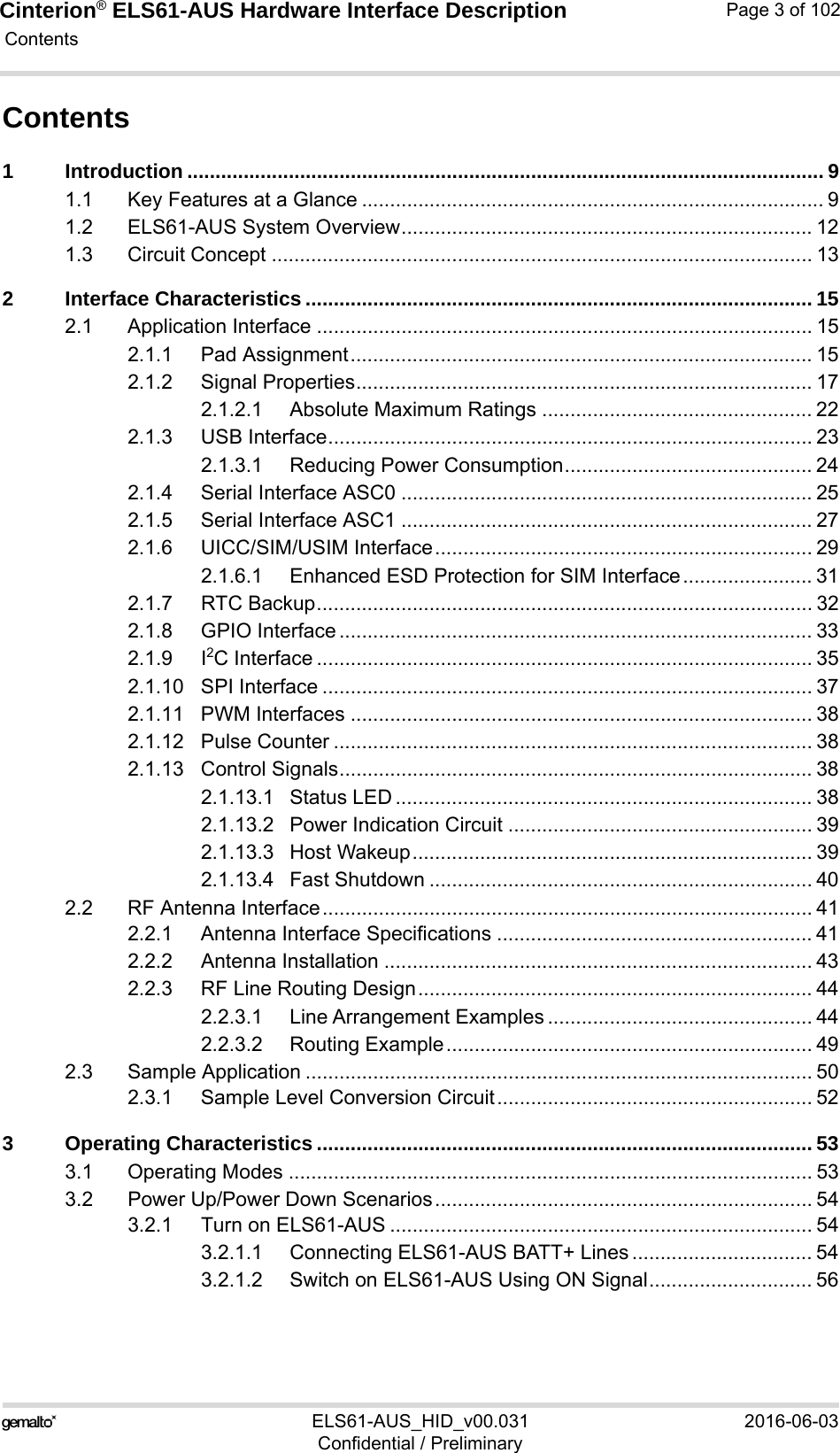 Cinterion® ELS61-AUS Hardware Interface Description Contents102ELS61-AUS_HID_v00.031 2016-06-03Confidential / PreliminaryPage 3 of 102Contents1 Introduction ................................................................................................................. 91.1 Key Features at a Glance .................................................................................. 91.2 ELS61-AUS System Overview......................................................................... 121.3 Circuit Concept ................................................................................................ 132 Interface Characteristics .......................................................................................... 152.1 Application Interface ........................................................................................ 152.1.1 Pad Assignment.................................................................................. 152.1.2 Signal Properties................................................................................. 172.1.2.1 Absolute Maximum Ratings ................................................ 222.1.3 USB Interface...................................................................................... 232.1.3.1 Reducing Power Consumption............................................ 242.1.4 Serial Interface ASC0 ......................................................................... 252.1.5 Serial Interface ASC1 ......................................................................... 272.1.6 UICC/SIM/USIM Interface................................................................... 292.1.6.1 Enhanced ESD Protection for SIM Interface....................... 312.1.7 RTC Backup........................................................................................ 322.1.8 GPIO Interface .................................................................................... 332.1.9 I2C Interface ........................................................................................ 352.1.10 SPI Interface ....................................................................................... 372.1.11 PWM Interfaces .................................................................................. 382.1.12 Pulse Counter ..................................................................................... 382.1.13 Control Signals.................................................................................... 382.1.13.1 Status LED .......................................................................... 382.1.13.2 Power Indication Circuit ...................................................... 392.1.13.3 Host Wakeup....................................................................... 392.1.13.4 Fast Shutdown .................................................................... 402.2 RF Antenna Interface....................................................................................... 412.2.1 Antenna Interface Specifications ........................................................ 412.2.2 Antenna Installation ............................................................................ 432.2.3 RF Line Routing Design...................................................................... 442.2.3.1 Line Arrangement Examples ............................................... 442.2.3.2 Routing Example................................................................. 492.3 Sample Application .......................................................................................... 502.3.1 Sample Level Conversion Circuit........................................................ 523 Operating Characteristics ........................................................................................ 533.1 Operating Modes ............................................................................................. 533.2 Power Up/Power Down Scenarios................................................................... 543.2.1 Turn on ELS61-AUS ........................................................................... 543.2.1.1 Connecting ELS61-AUS BATT+ Lines ................................ 543.2.1.2 Switch on ELS61-AUS Using ON Signal............................. 56