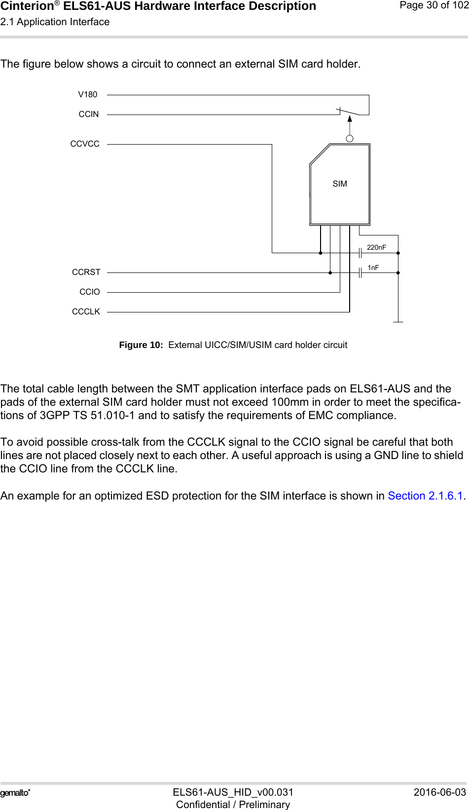 Cinterion® ELS61-AUS Hardware Interface Description2.1 Application Interface52ELS61-AUS_HID_v00.031 2016-06-03Confidential / PreliminaryPage 30 of 102The figure below shows a circuit to connect an external SIM card holder.Figure 10:  External UICC/SIM/USIM card holder circuitThe total cable length between the SMT application interface pads on ELS61-AUS and the pads of the external SIM card holder must not exceed 100mm in order to meet the specifica-tions of 3GPP TS 51.010-1 and to satisfy the requirements of EMC compliance.To avoid possible cross-talk from the CCCLK signal to the CCIO signal be careful that both lines are not placed closely next to each other. A useful approach is using a GND line to shield the CCIO line from the CCCLK line.An example for an optimized ESD protection for the SIM interface is shown in Section 2.1.6.1.SIMCCVCCCCRSTCCIOCCCLK220nF1nFCCINV180