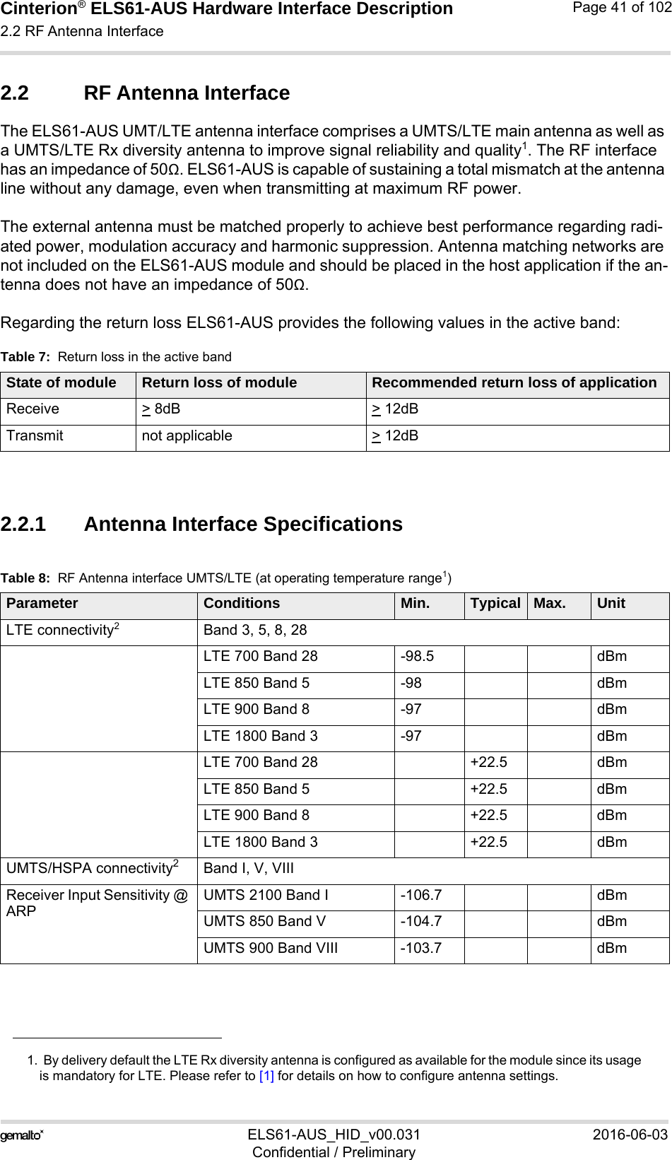 Cinterion® ELS61-AUS Hardware Interface Description2.2 RF Antenna Interface52ELS61-AUS_HID_v00.031 2016-06-03Confidential / PreliminaryPage 41 of 1022.2 RF Antenna InterfaceThe ELS61-AUS UMT/LTE antenna interface comprises a UMTS/LTE main antenna as well as a UMTS/LTE Rx diversity antenna to improve signal reliability and quality1. The RF interface has an impedance of 50Ω. ELS61-AUS is capable of sustaining a total mismatch at the antenna line without any damage, even when transmitting at maximum RF power.The external antenna must be matched properly to achieve best performance regarding radi-ated power, modulation accuracy and harmonic suppression. Antenna matching networks are not included on the ELS61-AUS module and should be placed in the host application if the an-tenna does not have an impedance of 50Ω.Regarding the return loss ELS61-AUS provides the following values in the active band:2.2.1 Antenna Interface Specifications1.  By delivery default the LTE Rx diversity antenna is configured as available for the module since its usageis mandatory for LTE. Please refer to [1] for details on how to configure antenna settings.Table 7:  Return loss in the active bandState of module Return loss of module Recommended return loss of applicationReceive &gt; 8dB &gt; 12dBTransmit not applicable  &gt; 12dBTable 8:  RF Antenna interface UMTS/LTE (at operating temperature range1)Parameter Conditions Min. Typical Max. UnitLTE connectivity2Band 3, 5, 8, 28LTE 700 Band 28 -98.5 dBmLTE 850 Band 5 -98 dBmLTE 900 Band 8 -97 dBmLTE 1800 Band 3 -97 dBmLTE 700 Band 28 +22.5 dBmLTE 850 Band 5 +22.5 dBmLTE 900 Band 8 +22.5 dBmLTE 1800 Band 3 +22.5 dBmUMTS/HSPA connectivity2Band I, V, VIIIReceiver Input Sensitivity @ ARPUMTS 2100 Band I -106.7 dBmUMTS 850 Band V -104.7 dBmUMTS 900 Band VIII -103.7 dBm