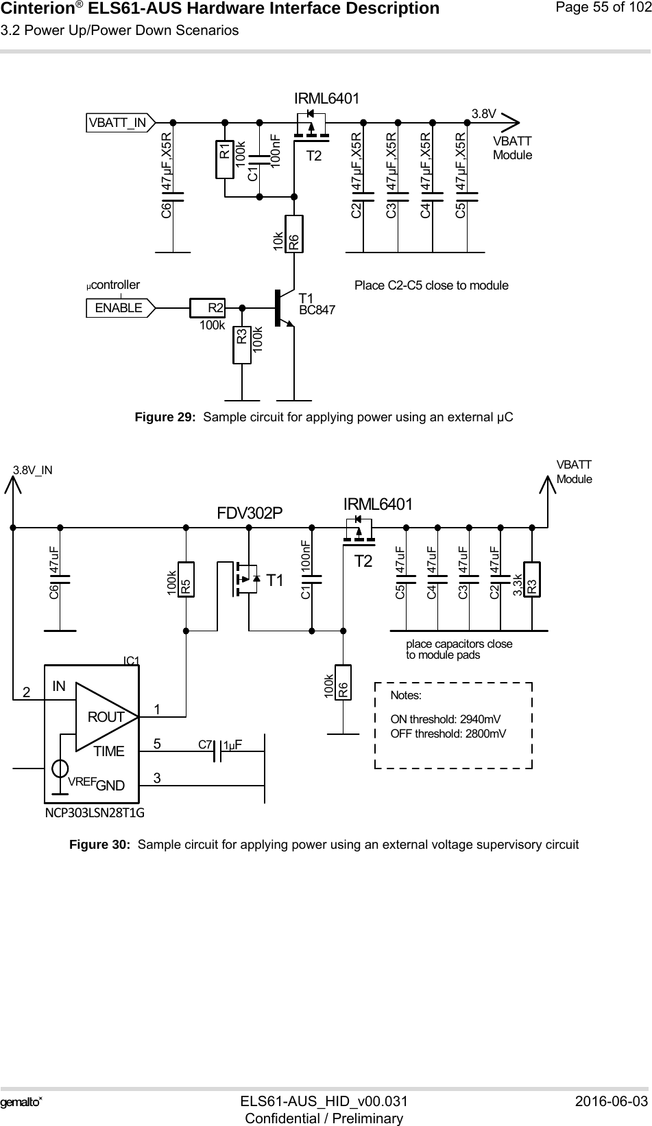 Cinterion® ELS61-AUS Hardware Interface Description3.2 Power Up/Power Down Scenarios73ELS61-AUS_HID_v00.031 2016-06-03Confidential / PreliminaryPage 55 of 102Figure 29:  Sample circuit for applying power using an external µCFigure 30:  Sample circuit for applying power using an external voltage supervisory circuit3.8VModulePlace C2-C5 close to moduleµcontrollerENABLEVBATTVBATT_INC1100nFC2 47µF,X5RC3 47µF,X5RC4 47µF,X5RC5 47µF,X5RC6 47µF,X5RR1100kR2100kR3100kR610kT1T2IRML6401BC847TBD.ON threshold: 2940mVNotes:OFF threshold: 2800mVplace capacitors closeto module pads3.8V_IN VBATTModuleC1 100nFC2 47uFC3 47uFC4 47uFC5 47uFC6 47uFC7 1µFGND 32ROUT 1TIME 5INVREFIC1R33,3kR5100kR6100kT1FDV302PT2IRML6401NCP303LSN28T1G