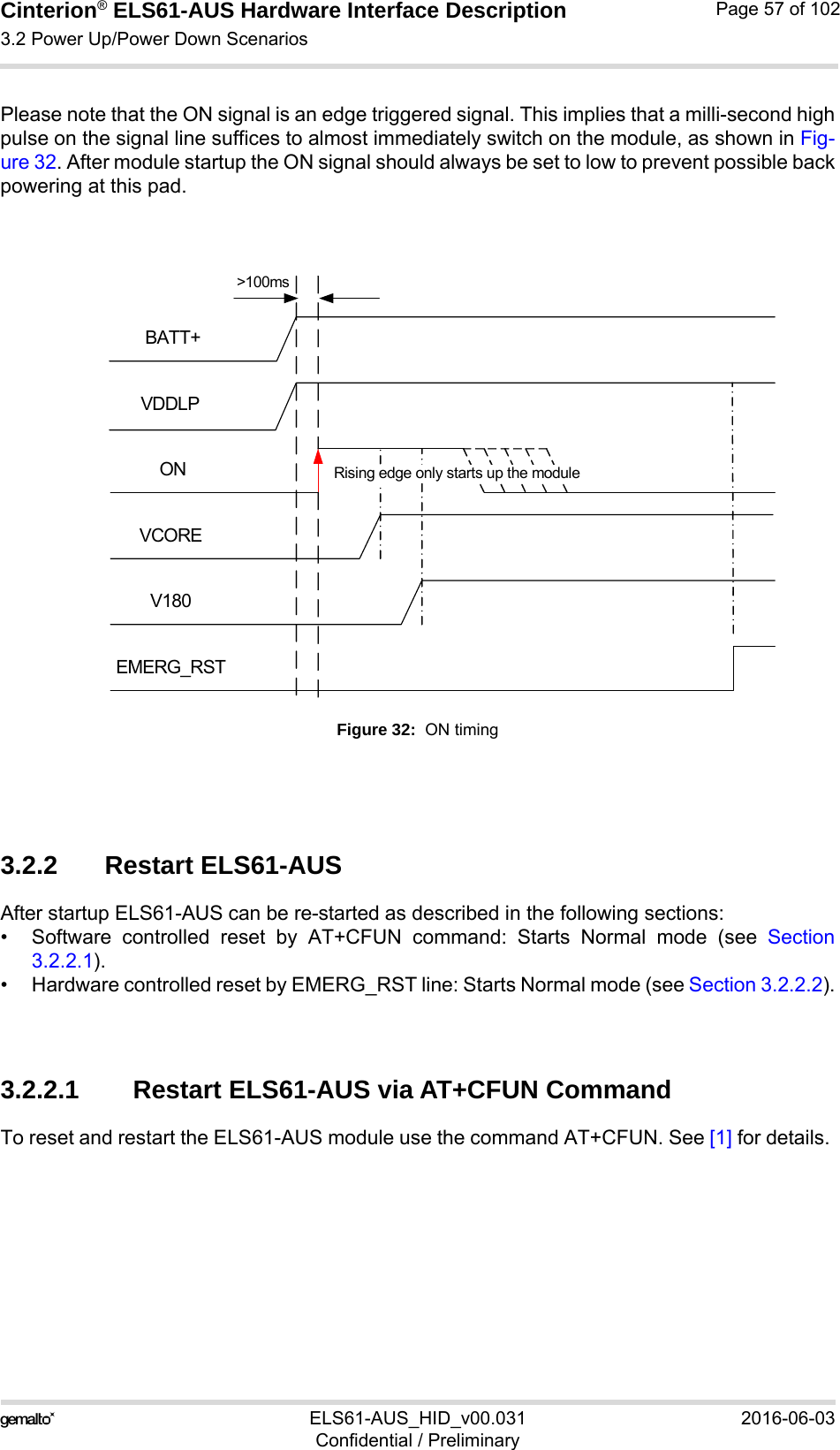 Cinterion® ELS61-AUS Hardware Interface Description3.2 Power Up/Power Down Scenarios73ELS61-AUS_HID_v00.031 2016-06-03Confidential / PreliminaryPage 57 of 102Please note that the ON signal is an edge triggered signal. This implies that a milli-second highpulse on the signal line suffices to almost immediately switch on the module, as shown in Fig-ure 32. After module startup the ON signal should always be set to low to prevent possible backpowering at this pad.Figure 32:  ON timing3.2.2 Restart ELS61-AUS After startup ELS61-AUS can be re-started as described in the following sections:• Software controlled reset by AT+CFUN command: Starts Normal mode (see Section3.2.2.1).• Hardware controlled reset by EMERG_RST line: Starts Normal mode (see Section 3.2.2.2).3.2.2.1 Restart ELS61-AUS via AT+CFUN CommandTo reset and restart the ELS61-AUS module use the command AT+CFUN. See [1] for details. BATT+ONEMERG_RSTV180VCOREVDDLPRising edge only starts up the module&gt;100ms