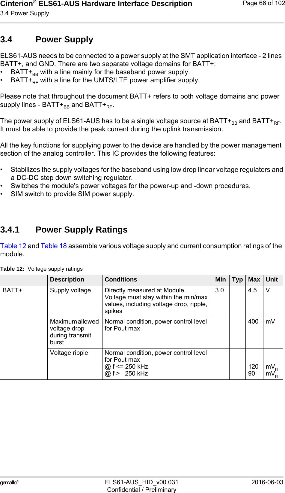 Cinterion® ELS61-AUS Hardware Interface Description3.4 Power Supply73ELS61-AUS_HID_v00.031 2016-06-03Confidential / PreliminaryPage 66 of 1023.4 Power SupplyELS61-AUS needs to be connected to a power supply at the SMT application interface - 2 lines BATT+, and GND. There are two separate voltage domains for BATT+:•BATT+BB with a line mainly for the baseband power supply.•BATT+RF with a line for the UMTS/LTE power amplifier supply.Please note that throughout the document BATT+ refers to both voltage domains and power supply lines - BATT+BB and BATT+RF.The power supply of ELS61-AUS has to be a single voltage source at BATT+BB and BATT+RF. It must be able to provide the peak current during the uplink transmission. All the key functions for supplying power to the device are handled by the power management section of the analog controller. This IC provides the following features:• Stabilizes the supply voltages for the baseband using low drop linear voltage regulators anda DC-DC step down switching regulator.• Switches the module&apos;s power voltages for the power-up and -down procedures.• SIM switch to provide SIM power supply.3.4.1 Power Supply RatingsTable 12 and Table 18 assemble various voltage supply and current consumption ratings of the module. Table 12:  Voltage supply ratingsDescription Conditions Min Typ Max UnitBATT+ Supply voltage  Directly measured at Module.Voltage must stay within the min/max values, including voltage drop, ripple, spikes3.0 4.5 VMaximum allowed voltage drop during transmit burst Normal condition, power control level for Pout max400 mVVoltage ripple  Normal condition, power control level for Pout max@ f &lt;= 250 kHz@ f &gt;   250 kHz12090mVppmVpp