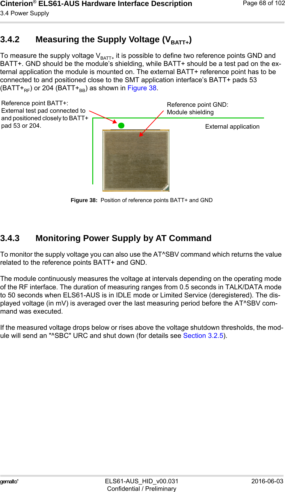 Cinterion® ELS61-AUS Hardware Interface Description3.4 Power Supply73ELS61-AUS_HID_v00.031 2016-06-03Confidential / PreliminaryPage 68 of 1023.4.2 Measuring the Supply Voltage (VBATT+)To measure the supply voltage VBATT+ it is possible to define two reference points GND and BATT+. GND should be the module’s shielding, while BATT+ should be a test pad on the ex-ternal application the module is mounted on. The external BATT+ reference point has to be connected to and positioned close to the SMT application interface’s BATT+ pads 53 (BATT+RF) or 204 (BATT+BB) as shown in Figure 38.Figure 38:  Position of reference points BATT+ and GND3.4.3 Monitoring Power Supply by AT CommandTo monitor the supply voltage you can also use the AT^SBV command which returns the value related to the reference points BATT+ and GND. The module continuously measures the voltage at intervals depending on the operating mode of the RF interface. The duration of measuring ranges from 0.5 seconds in TALK/DATA mode to 50 seconds when ELS61-AUS is in IDLE mode or Limited Service (deregistered). The dis-played voltage (in mV) is averaged over the last measuring period before the AT^SBV com-mand was executed. If the measured voltage drops below or rises above the voltage shutdown thresholds, the mod-ule will send an &quot;^SBC&quot; URC and shut down (for details see Section 3.2.5).Reference point GND:Module shieldingReference point BATT+:External test pad connected to and positioned closely to BATT+ pad 53 or 204. External application