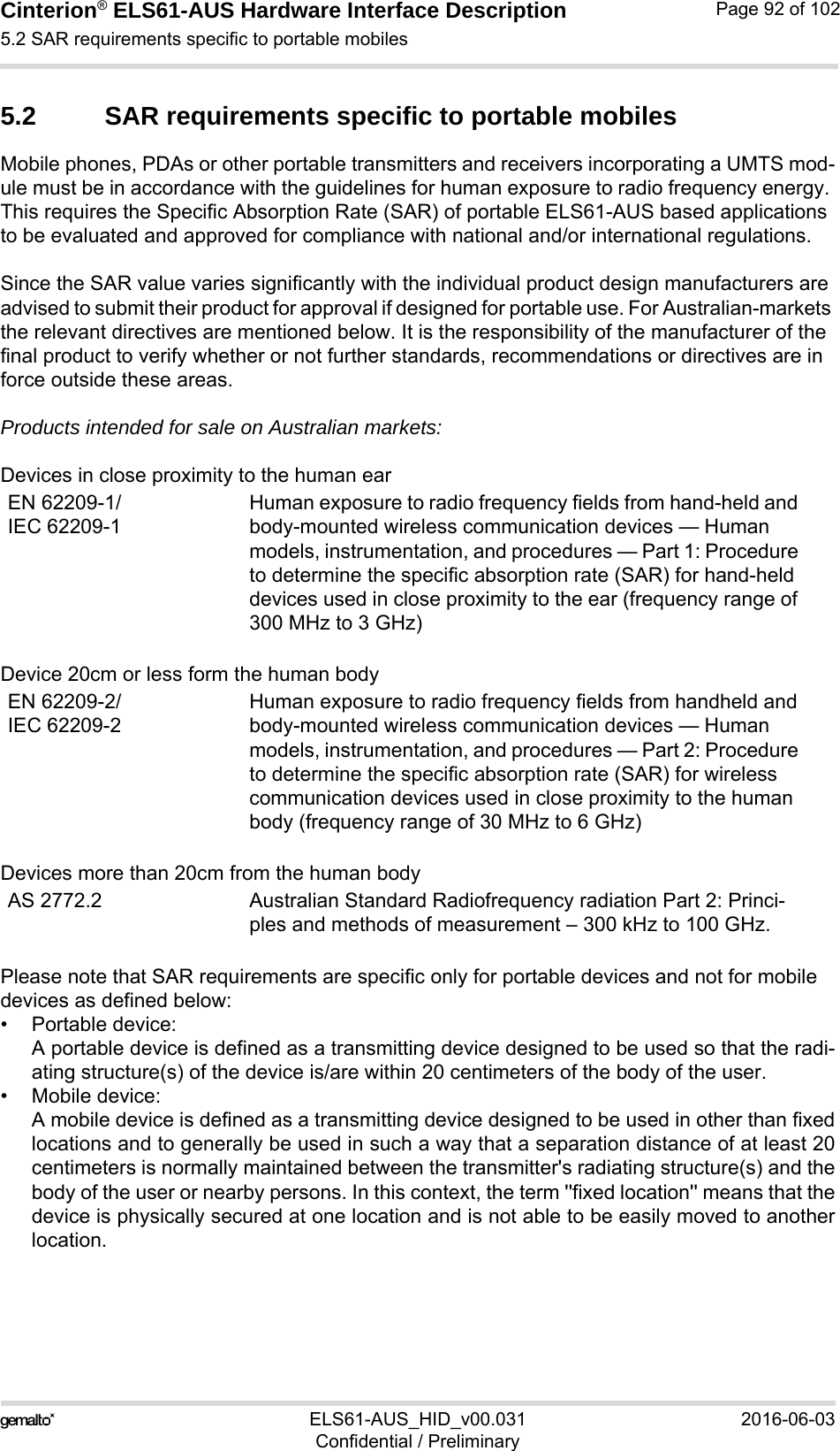 Cinterion® ELS61-AUS Hardware Interface Description5.2 SAR requirements specific to portable mobiles94ELS61-AUS_HID_v00.031 2016-06-03Confidential / PreliminaryPage 92 of 1025.2 SAR requirements specific to portable mobilesMobile phones, PDAs or other portable transmitters and receivers incorporating a UMTS mod-ule must be in accordance with the guidelines for human exposure to radio frequency energy. This requires the Specific Absorption Rate (SAR) of portable ELS61-AUS based applications to be evaluated and approved for compliance with national and/or international regulations. Since the SAR value varies significantly with the individual product design manufacturers are advised to submit their product for approval if designed for portable use. For Australian-markets the relevant directives are mentioned below. It is the responsibility of the manufacturer of the final product to verify whether or not further standards, recommendations or directives are in force outside these areas. Products intended for sale on Australian markets: Devices in close proximity to the human earDevice 20cm or less form the human bodyDevices more than 20cm from the human bodyPlease note that SAR requirements are specific only for portable devices and not for mobile devices as defined below:• Portable device:A portable device is defined as a transmitting device designed to be used so that the radi-ating structure(s) of the device is/are within 20 centimeters of the body of the user.• Mobile device:A mobile device is defined as a transmitting device designed to be used in other than fixedlocations and to generally be used in such a way that a separation distance of at least 20centimeters is normally maintained between the transmitter&apos;s radiating structure(s) and thebody of the user or nearby persons. In this context, the term &apos;&apos;fixed location&apos;&apos; means that thedevice is physically secured at one location and is not able to be easily moved to anotherlocation.EN 62209-1/IEC 62209-1Human exposure to radio frequency fields from hand-held and body-mounted wireless communication devices — Human models, instrumentation, and procedures — Part 1: Procedure to determine the specific absorption rate (SAR) for hand-held devices used in close proximity to the ear (frequency range of 300 MHz to 3 GHz)EN 62209-2/IEC 62209-2Human exposure to radio frequency fields from handheld and body-mounted wireless communication devices — Human models, instrumentation, and procedures — Part 2: Procedure to determine the specific absorption rate (SAR) for wireless communication devices used in close proximity to the human body (frequency range of 30 MHz to 6 GHz)AS 2772.2 Australian Standard Radiofrequency radiation Part 2: Princi-ples and methods of measurement – 300 kHz to 100 GHz.