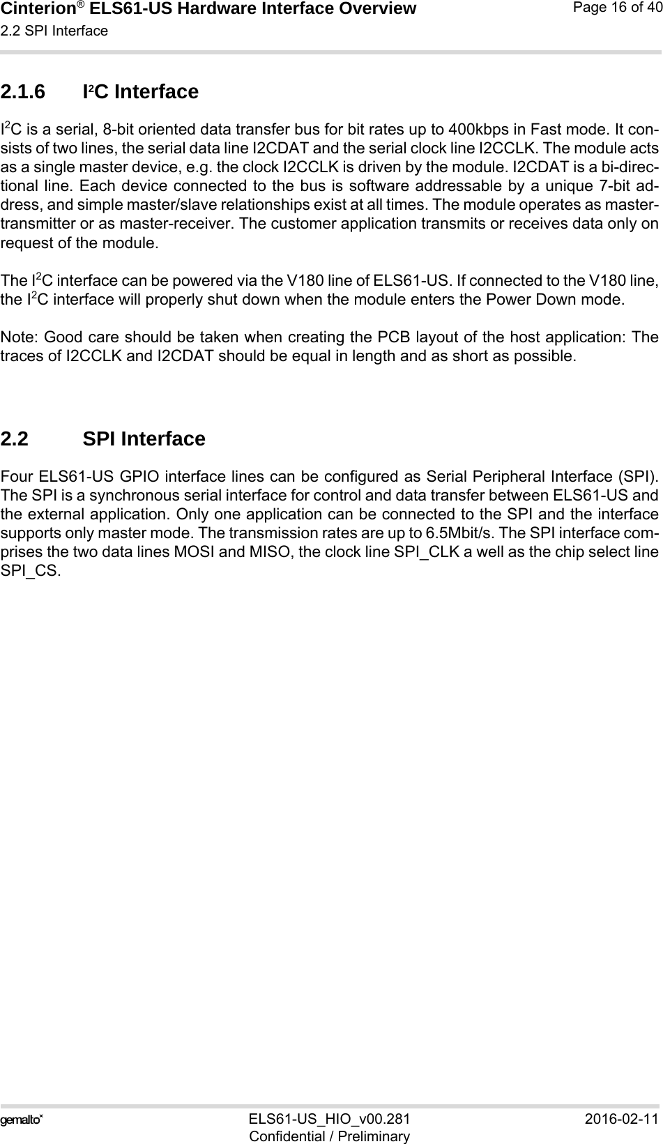 Cinterion® ELS61-US Hardware Interface Overview2.2 SPI Interface21ELS61-US_HIO_v00.281 2016-02-11Confidential / PreliminaryPage 16 of 402.1.6 I2C InterfaceI2C is a serial, 8-bit oriented data transfer bus for bit rates up to 400kbps in Fast mode. It con-sists of two lines, the serial data line I2CDAT and the serial clock line I2CCLK. The module actsas a single master device, e.g. the clock I2CCLK is driven by the module. I2CDAT is a bi-direc-tional line. Each device connected to the bus is software addressable by a unique 7-bit ad-dress, and simple master/slave relationships exist at all times. The module operates as master-transmitter or as master-receiver. The customer application transmits or receives data only onrequest of the module.The I2C interface can be powered via the V180 line of ELS61-US. If connected to the V180 line,the I2C interface will properly shut down when the module enters the Power Down mode.Note: Good care should be taken when creating the PCB layout of the host application: Thetraces of I2CCLK and I2CDAT should be equal in length and as short as possible.2.2 SPI InterfaceFour ELS61-US GPIO interface lines can be configured as Serial Peripheral Interface (SPI).The SPI is a synchronous serial interface for control and data transfer between ELS61-US andthe external application. Only one application can be connected to the SPI and the interfacesupports only master mode. The transmission rates are up to 6.5Mbit/s. The SPI interface com-prises the two data lines MOSI and MISO, the clock line SPI_CLK a well as the chip select lineSPI_CS.