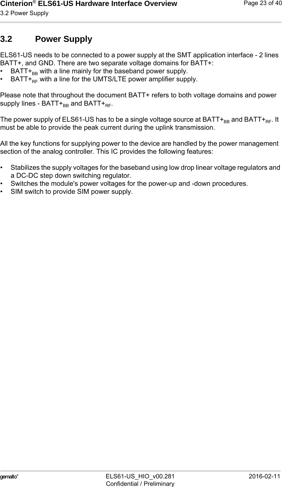 Cinterion® ELS61-US Hardware Interface Overview3.2 Power Supply23ELS61-US_HIO_v00.281 2016-02-11Confidential / PreliminaryPage 23 of 403.2 Power SupplyELS61-US needs to be connected to a power supply at the SMT application interface - 2 lines BATT+, and GND. There are two separate voltage domains for BATT+:•BATT+BB with a line mainly for the baseband power supply.•BATT+RF with a line for the UMTS/LTE power amplifier supply.Please note that throughout the document BATT+ refers to both voltage domains and power supply lines - BATT+BB and BATT+RF.The power supply of ELS61-US has to be a single voltage source at BATT+BB and BATT+RF. It must be able to provide the peak current during the uplink transmission. All the key functions for supplying power to the device are handled by the power management section of the analog controller. This IC provides the following features:• Stabilizes the supply voltages for the baseband using low drop linear voltage regulators anda DC-DC step down switching regulator.• Switches the module&apos;s power voltages for the power-up and -down procedures.• SIM switch to provide SIM power supply.