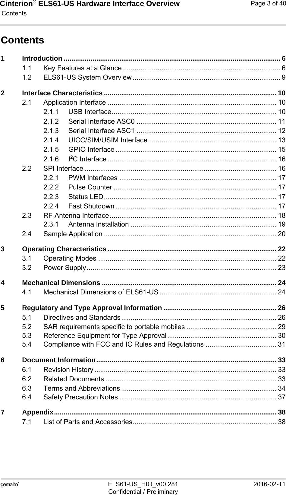 Cinterion® ELS61-US Hardware Interface Overview Contents40ELS61-US_HIO_v00.281 2016-02-11Confidential / PreliminaryPage 3 of 40Contents1 Introduction ................................................................................................................. 61.1 Key Features at a Glance .................................................................................. 61.2 ELS61-US System Overview ............................................................................. 92 Interface Characteristics .......................................................................................... 102.1 Application Interface ........................................................................................ 102.1.1 USB Interface...................................................................................... 102.1.2 Serial Interface ASC0 ......................................................................... 112.1.3 Serial Interface ASC1 ......................................................................... 122.1.4 UICC/SIM/USIM Interface................................................................... 132.1.5 GPIO Interface .................................................................................... 152.1.6 I2C Interface ........................................................................................ 162.2 SPI Interface .................................................................................................... 162.2.1 PWM Interfaces .................................................................................. 172.2.2 Pulse Counter ..................................................................................... 172.2.3 Status LED.......................................................................................... 172.2.4 Fast Shutdown .................................................................................... 172.3 RF Antenna Interface....................................................................................... 182.3.1 Antenna Installation ............................................................................ 192.4 Sample Application .......................................................................................... 203 Operating Characteristics ........................................................................................ 223.1 Operating Modes ............................................................................................. 223.2 Power Supply................................................................................................... 234 Mechanical Dimensions ........................................................................................... 244.1 Mechanical Dimensions of ELS61-US ............................................................. 245 Regulatory and Type Approval Information ........................................................... 265.1 Directives and Standards................................................................................. 265.2 SAR requirements specific to portable mobiles ............................................... 295.3 Reference Equipment for Type Approval......................................................... 305.4 Compliance with FCC and IC Rules and Regulations ..................................... 316 Document Information.............................................................................................. 336.1 Revision History ............................................................................................... 336.2 Related Documents ......................................................................................... 336.3 Terms and Abbreviations ................................................................................. 346.4 Safety Precaution Notes .................................................................................. 377 Appendix.................................................................................................................... 387.1 List of Parts and Accessories........................................................................... 38