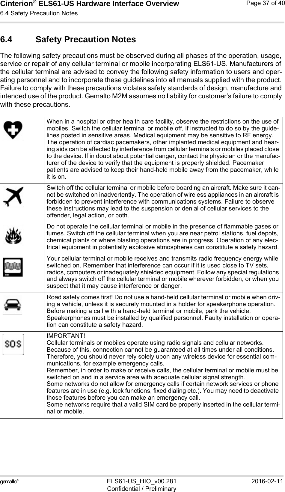 Cinterion® ELS61-US Hardware Interface Overview6.4 Safety Precaution Notes37ELS61-US_HIO_v00.281 2016-02-11Confidential / PreliminaryPage 37 of 406.4 Safety Precaution NotesThe following safety precautions must be observed during all phases of the operation, usage, service or repair of any cellular terminal or mobile incorporating ELS61-US. Manufacturers of the cellular terminal are advised to convey the following safety information to users and oper-ating personnel and to incorporate these guidelines into all manuals supplied with the product. Failure to comply with these precautions violates safety standards of design, manufacture and intended use of the product. Gemalto M2M assumes no liability for customer’s failure to comply with these precautions.When in a hospital or other health care facility, observe the restrictions on the use of mobiles. Switch the cellular terminal or mobile off, if instructed to do so by the guide-lines posted in sensitive areas. Medical equipment may be sensitive to RF energy. The operation of cardiac pacemakers, other implanted medical equipment and hear-ing aids can be affected by interference from cellular terminals or mobiles placed close to the device. If in doubt about potential danger, contact the physician or the manufac-turer of the device to verify that the equipment is properly shielded. Pacemaker patients are advised to keep their hand-held mobile away from the pacemaker, while it is on. Switch off the cellular terminal or mobile before boarding an aircraft. Make sure it can-not be switched on inadvertently. The operation of wireless appliances in an aircraft is forbidden to prevent interference with communications systems. Failure to observe these instructions may lead to the suspension or denial of cellular services to the offender, legal action, or both.Do not operate the cellular terminal or mobile in the presence of flammable gases or fumes. Switch off the cellular terminal when you are near petrol stations, fuel depots, chemical plants or where blasting operations are in progress. Operation of any elec-trical equipment in potentially explosive atmospheres can constitute a safety hazard.Your cellular terminal or mobile receives and transmits radio frequency energy while switched on. Remember that interference can occur if it is used close to TV sets, radios, computers or inadequately shielded equipment. Follow any special regulations and always switch off the cellular terminal or mobile wherever forbidden, or when you suspect that it may cause interference or danger.Road safety comes first! Do not use a hand-held cellular terminal or mobile when driv-ing a vehicle, unless it is securely mounted in a holder for speakerphone operation. Before making a call with a hand-held terminal or mobile, park the vehicle. Speakerphones must be installed by qualified personnel. Faulty installation or opera-tion can constitute a safety hazard.IMPORTANT!Cellular terminals or mobiles operate using radio signals and cellular networks. Because of this, connection cannot be guaranteed at all times under all conditions. Therefore, you should never rely solely upon any wireless device for essential com-munications, for example emergency calls. Remember, in order to make or receive calls, the cellular terminal or mobile must be switched on and in a service area with adequate cellular signal strength. Some networks do not allow for emergency calls if certain network services or phone features are in use (e.g. lock functions, fixed dialing etc.). You may need to deactivate those features before you can make an emergency call.Some networks require that a valid SIM card be properly inserted in the cellular termi-nal or mobile.