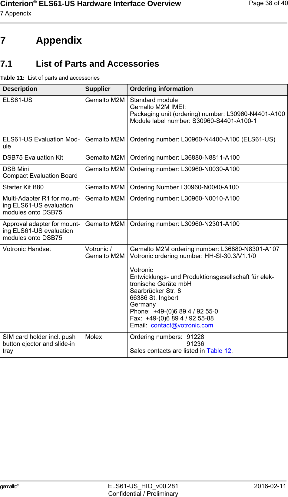 Cinterion® ELS61-US Hardware Interface Overview7 Appendix39ELS61-US_HIO_v00.281 2016-02-11Confidential / PreliminaryPage 38 of 407 Appendix7.1 List of Parts and AccessoriesTable 11:  List of parts and accessoriesDescription Supplier Ordering informationELS61-US Gemalto M2M Standard module Gemalto M2M IMEI:Packaging unit (ordering) number: L30960-N4401-A100Module label number: S30960-S4401-A100-1ELS61-US Evaluation Mod-uleGemalto M2M Ordering number: L30960-N4400-A100 (ELS61-US)DSB75 Evaluation Kit Gemalto M2M Ordering number: L36880-N8811-A100DSB MiniCompact Evaluation BoardGemalto M2M Ordering number: L30960-N0030-A100Starter Kit B80 Gemalto M2M Ordering Number L30960-N0040-A100Multi-Adapter R1 for mount-ing ELS61-US evaluation modules onto DSB75Gemalto M2M Ordering number: L30960-N0010-A100Approval adapter for mount-ing ELS61-US evaluation modules onto DSB75Gemalto M2M Ordering number: L30960-N2301-A100Votronic Handset Votronic / Gemalto M2MGemalto M2M ordering number: L36880-N8301-A107Votronic ordering number: HH-SI-30.3/V1.1/0Votronic Entwicklungs- und Produktionsgesellschaft für elek-tronische Geräte mbHSaarbrücker Str. 866386 St. IngbertGermanyPhone:  +49-(0)6 89 4 / 92 55-0Fax:  +49-(0)6 89 4 / 92 55-88Email:  contact@votronic.comSIM card holder incl. push button ejector and slide-in trayMolex Ordering numbers:  91228 91236Sales contacts are listed in Table 12.