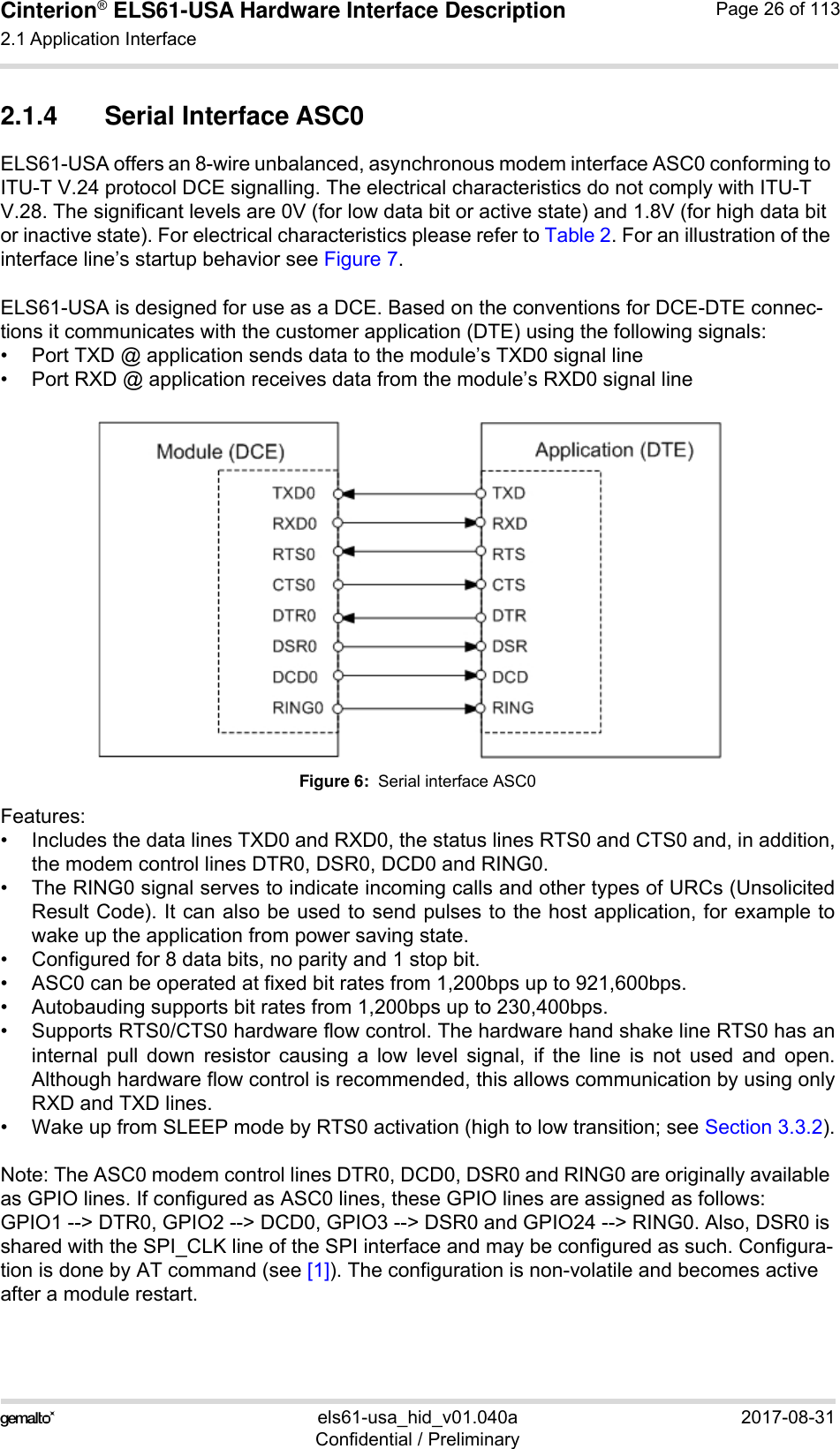 Cinterion® ELS61-USA Hardware Interface Description2.1 Application Interface59els61-usa_hid_v01.040a 2017-08-31Confidential / PreliminaryPage 26 of 1132.1.4 Serial Interface ASC0ELS61-USA offers an 8-wire unbalanced, asynchronous modem interface ASC0 conforming to ITU-T V.24 protocol DCE signalling. The electrical characteristics do not comply with ITU-T V.28. The significant levels are 0V (for low data bit or active state) and 1.8V (for high data bit or inactive state). For electrical characteristics please refer to Table 2. For an illustration of the interface line’s startup behavior see Figure 7.ELS61-USA is designed for use as a DCE. Based on the conventions for DCE-DTE connec-tions it communicates with the customer application (DTE) using the following signals:• Port TXD @ application sends data to the module’s TXD0 signal line• Port RXD @ application receives data from the module’s RXD0 signal lineFigure 6:  Serial interface ASC0Features:• Includes the data lines TXD0 and RXD0, the status lines RTS0 and CTS0 and, in addition,the modem control lines DTR0, DSR0, DCD0 and RING0.• The RING0 signal serves to indicate incoming calls and other types of URCs (UnsolicitedResult Code). It can also be used to send pulses to the host application, for example towake up the application from power saving state. • Configured for 8 data bits, no parity and 1 stop bit. • ASC0 can be operated at fixed bit rates from 1,200bps up to 921,600bps.• Autobauding supports bit rates from 1,200bps up to 230,400bps.• Supports RTS0/CTS0 hardware flow control. The hardware hand shake line RTS0 has aninternal pull down resistor causing a low level signal, if the line is not used and open.Although hardware flow control is recommended, this allows communication by using onlyRXD and TXD lines.• Wake up from SLEEP mode by RTS0 activation (high to low transition; see Section 3.3.2).Note: The ASC0 modem control lines DTR0, DCD0, DSR0 and RING0 are originally available as GPIO lines. If configured as ASC0 lines, these GPIO lines are assigned as follows: GPIO1 --&gt; DTR0, GPIO2 --&gt; DCD0, GPIO3 --&gt; DSR0 and GPIO24 --&gt; RING0. Also, DSR0 is shared with the SPI_CLK line of the SPI interface and may be configured as such. Configura-tion is done by AT command (see [1]). The configuration is non-volatile and becomes active after a module restart.