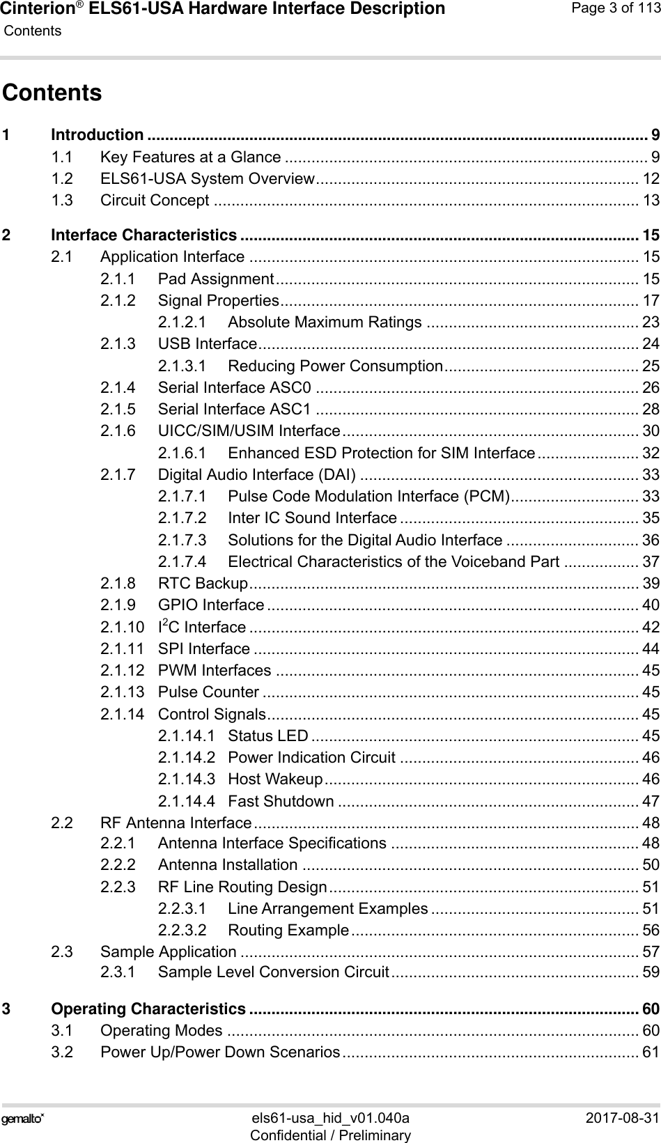 Cinterion® ELS61-USA Hardware Interface Description Contents113els61-usa_hid_v01.040a 2017-08-31Confidential / PreliminaryPage 3 of 113Contents1 Introduction ................................................................................................................. 91.1 Key Features at a Glance .................................................................................. 91.2 ELS61-USA System Overview......................................................................... 121.3 Circuit Concept ................................................................................................ 132 Interface Characteristics .......................................................................................... 152.1 Application Interface ........................................................................................ 152.1.1 Pad Assignment.................................................................................. 152.1.2 Signal Properties................................................................................. 172.1.2.1 Absolute Maximum Ratings ................................................ 232.1.3 USB Interface...................................................................................... 242.1.3.1 Reducing Power Consumption............................................ 252.1.4 Serial Interface ASC0 ......................................................................... 262.1.5 Serial Interface ASC1 ......................................................................... 282.1.6 UICC/SIM/USIM Interface................................................................... 302.1.6.1 Enhanced ESD Protection for SIM Interface....................... 322.1.7 Digital Audio Interface (DAI) ............................................................... 332.1.7.1 Pulse Code Modulation Interface (PCM)............................. 332.1.7.2 Inter IC Sound Interface ...................................................... 352.1.7.3 Solutions for the Digital Audio Interface .............................. 362.1.7.4 Electrical Characteristics of the Voiceband Part ................. 372.1.8 RTC Backup........................................................................................ 392.1.9 GPIO Interface .................................................................................... 402.1.10 I2C Interface ........................................................................................ 422.1.11 SPI Interface ....................................................................................... 442.1.12 PWM Interfaces .................................................................................. 452.1.13 Pulse Counter ..................................................................................... 452.1.14 Control Signals.................................................................................... 452.1.14.1 Status LED .......................................................................... 452.1.14.2 Power Indication Circuit ...................................................... 462.1.14.3 Host Wakeup....................................................................... 462.1.14.4 Fast Shutdown .................................................................... 472.2 RF Antenna Interface....................................................................................... 482.2.1 Antenna Interface Specifications ........................................................ 482.2.2 Antenna Installation ............................................................................ 502.2.3 RF Line Routing Design...................................................................... 512.2.3.1 Line Arrangement Examples ............................................... 512.2.3.2 Routing Example................................................................. 562.3 Sample Application .......................................................................................... 572.3.1 Sample Level Conversion Circuit........................................................ 593 Operating Characteristics ........................................................................................ 603.1 Operating Modes ............................................................................................. 603.2 Power Up/Power Down Scenarios................................................................... 61