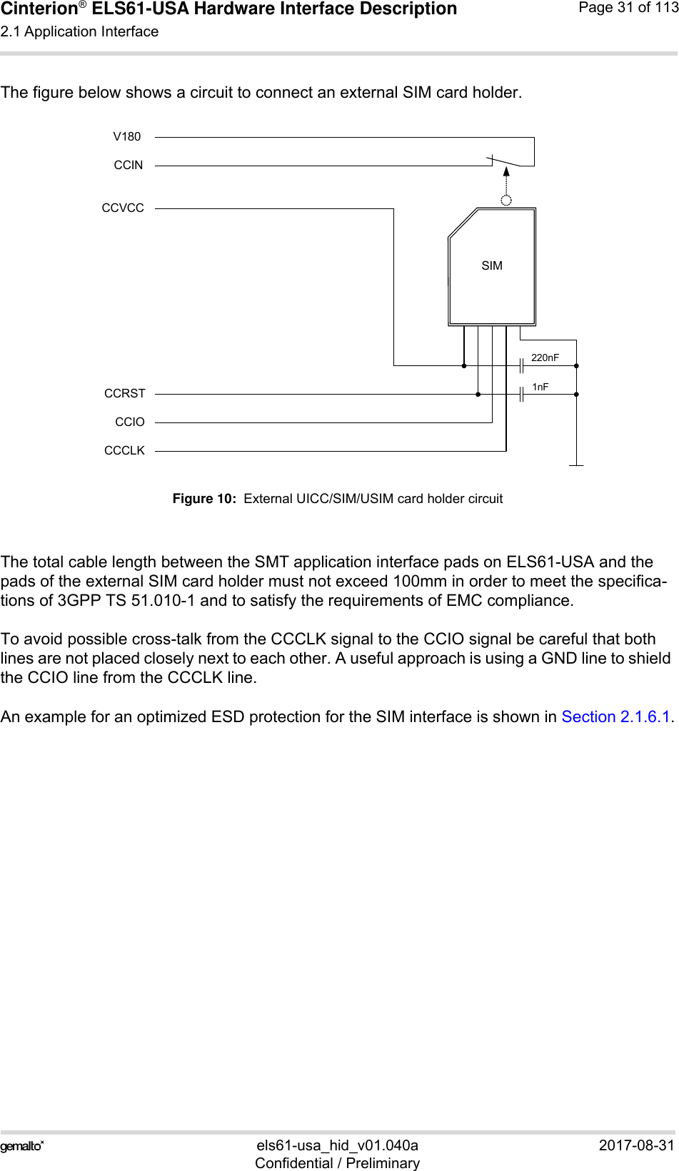 Cinterion® ELS61-USA Hardware Interface Description2.1 Application Interface59els61-usa_hid_v01.040a 2017-08-31Confidential / PreliminaryPage 31 of 113The figure below shows a circuit to connect an external SIM card holder.Figure 10:  External UICC/SIM/USIM card holder circuitThe total cable length between the SMT application interface pads on ELS61-USA and the pads of the external SIM card holder must not exceed 100mm in order to meet the specifica-tions of 3GPP TS 51.010-1 and to satisfy the requirements of EMC compliance.To avoid possible cross-talk from the CCCLK signal to the CCIO signal be careful that both lines are not placed closely next to each other. A useful approach is using a GND line to shield the CCIO line from the CCCLK line.An example for an optimized ESD protection for the SIM interface is shown in Section 2.1.6.1.SIMCCVCCCCRSTCCIOCCCLK220nF1nFCCINV180
