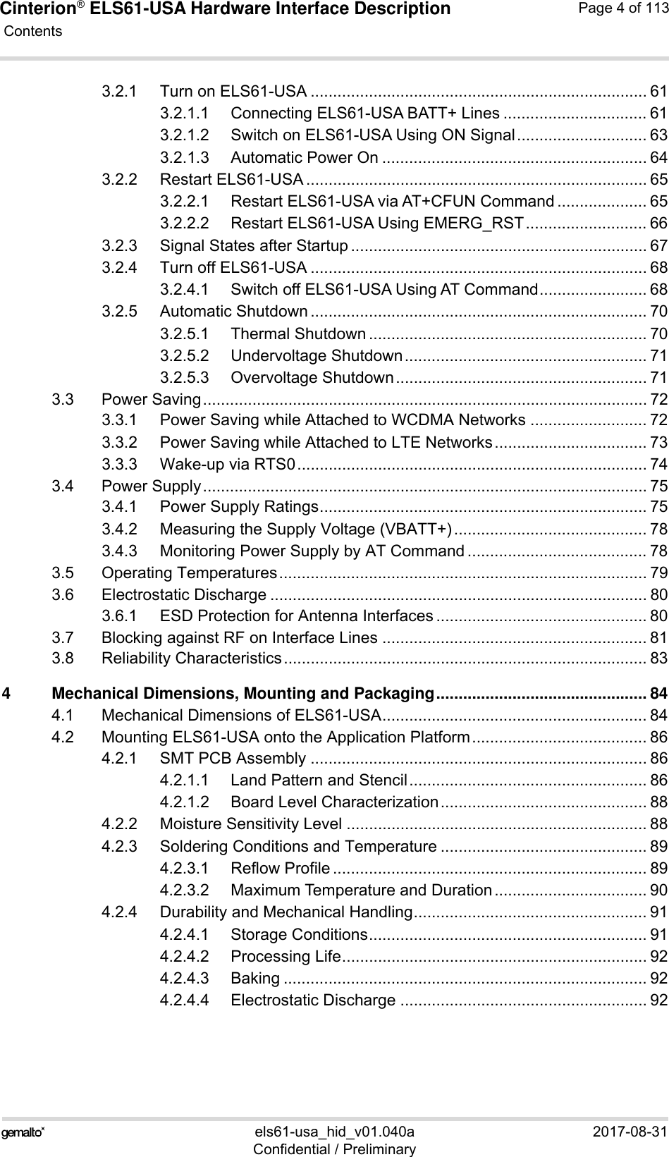 Cinterion® ELS61-USA Hardware Interface Description Contents113els61-usa_hid_v01.040a 2017-08-31Confidential / PreliminaryPage 4 of 1133.2.1 Turn on ELS61-USA ........................................................................... 613.2.1.1 Connecting ELS61-USA BATT+ Lines ................................ 613.2.1.2 Switch on ELS61-USA Using ON Signal............................. 633.2.1.3 Automatic Power On ........................................................... 643.2.2 Restart ELS61-USA ............................................................................ 653.2.2.1 Restart ELS61-USA via AT+CFUN Command .................... 653.2.2.2 Restart ELS61-USA Using EMERG_RST ........................... 663.2.3 Signal States after Startup .................................................................. 673.2.4 Turn off ELS61-USA ........................................................................... 683.2.4.1 Switch off ELS61-USA Using AT Command........................ 683.2.5 Automatic Shutdown ........................................................................... 703.2.5.1 Thermal Shutdown .............................................................. 703.2.5.2 Undervoltage Shutdown...................................................... 713.2.5.3 Overvoltage Shutdown........................................................ 713.3 Power Saving................................................................................................... 723.3.1 Power Saving while Attached to WCDMA Networks .......................... 723.3.2 Power Saving while Attached to LTE Networks.................................. 733.3.3 Wake-up via RTS0.............................................................................. 743.4 Power Supply................................................................................................... 753.4.1 Power Supply Ratings......................................................................... 753.4.2 Measuring the Supply Voltage (VBATT+)........................................... 783.4.3 Monitoring Power Supply by AT Command ........................................ 783.5 Operating Temperatures.................................................................................. 793.6 Electrostatic Discharge .................................................................................... 803.6.1 ESD Protection for Antenna Interfaces ............................................... 803.7 Blocking against RF on Interface Lines ........................................................... 813.8 Reliability Characteristics................................................................................. 834 Mechanical Dimensions, Mounting and Packaging............................................... 844.1 Mechanical Dimensions of ELS61-USA........................................................... 844.2 Mounting ELS61-USA onto the Application Platform....................................... 864.2.1 SMT PCB Assembly ........................................................................... 864.2.1.1 Land Pattern and Stencil..................................................... 864.2.1.2 Board Level Characterization.............................................. 884.2.2 Moisture Sensitivity Level ................................................................... 884.2.3 Soldering Conditions and Temperature .............................................. 894.2.3.1 Reflow Profile ...................................................................... 894.2.3.2 Maximum Temperature and Duration.................................. 904.2.4 Durability and Mechanical Handling.................................................... 914.2.4.1 Storage Conditions.............................................................. 914.2.4.2 Processing Life.................................................................... 924.2.4.3 Baking ................................................................................. 924.2.4.4 Electrostatic Discharge ....................................................... 92