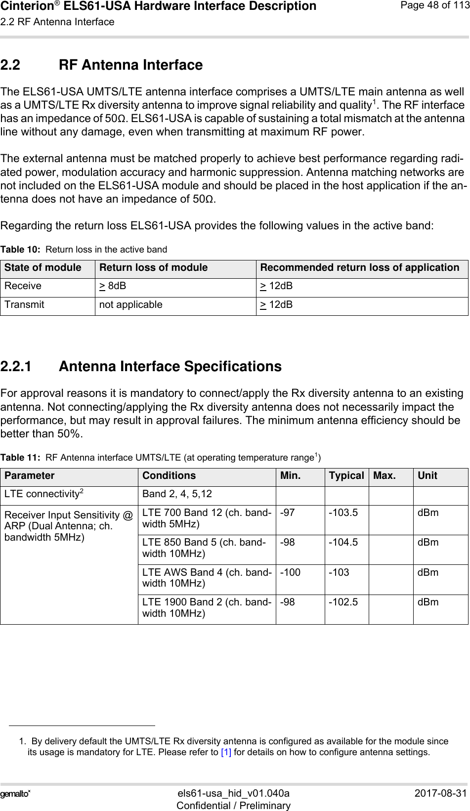 Cinterion® ELS61-USA Hardware Interface Description2.2 RF Antenna Interface59els61-usa_hid_v01.040a 2017-08-31Confidential / PreliminaryPage 48 of 1132.2 RF Antenna InterfaceThe ELS61-USA UMTS/LTE antenna interface comprises a UMTS/LTE main antenna as well as a UMTS/LTE Rx diversity antenna to improve signal reliability and quality1. The RF interface has an impedance of 50. ELS61-USA is capable of sustaining a total mismatch at the antenna line without any damage, even when transmitting at maximum RF power.The external antenna must be matched properly to achieve best performance regarding radi-ated power, modulation accuracy and harmonic suppression. Antenna matching networks are not included on the ELS61-USA module and should be placed in the host application if the an-tenna does not have an impedance of 50.Regarding the return loss ELS61-USA provides the following values in the active band:2.2.1 Antenna Interface SpecificationsFor approval reasons it is mandatory to connect/apply the Rx diversity antenna to an existing antenna. Not connecting/applying the Rx diversity antenna does not necessarily impact the performance, but may result in approval failures. The minimum antenna efficiency should be better than 50%. 1.  By delivery default the UMTS/LTE Rx diversity antenna is configured as available for the module sinceits usage is mandatory for LTE. Please refer to [1] for details on how to configure antenna settings.Table 10:  Return loss in the active bandState of module Return loss of module Recommended return loss of applicationReceive &gt; 8dB &gt; 12dBTransmit not applicable  &gt; 12dBTable 11:  RF Antenna interface UMTS/LTE (at operating temperature range1)Parameter Conditions Min. Typical Max. UnitLTE connectivity2Band 2, 4, 5,12Receiver Input Sensitivity @ARP (Dual Antenna; ch. bandwidth 5MHz)LTE 700 Band 12 (ch. band-width 5MHz)-97 -103.5 dBmLTE 850 Band 5 (ch. band-width 10MHz)-98 -104.5 dBmLTE AWS Band 4 (ch. band-width 10MHz)-100 -103 dBmLTE 1900 Band 2 (ch. band-width 10MHz) -98 -102.5 dBm