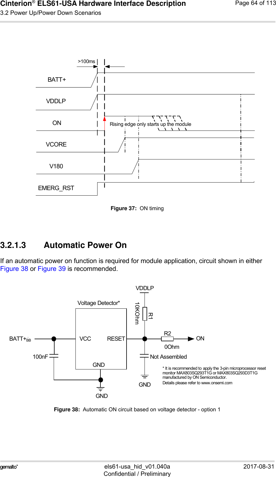 Cinterion® ELS61-USA Hardware Interface Description3.2 Power Up/Power Down Scenarios83els61-usa_hid_v01.040a 2017-08-31Confidential / PreliminaryPage 64 of 113Figure 37:  ON timing3.2.1.3 Automatic Power OnIf an automatic power on function is required for module application, circuit shown in eitherFigure 38 or Figure 39 is recommended.Figure 38:  Automatic ON circuit based on voltage detector - option 1BATT+ONEMERG_RSTV180VCOREVDDLPRising edge only starts up the module&gt;100msVoltage Detector*BATT+BBGNDONVDDLPGND* It is recommended to apply the 3-pin microprocessor reset monitor MAX803SQ293T1G or MAX803SQ293D3T1Gmanufactured by ON Semiconductor. Details please refer to www.onsemi.comVCC RESETGND100nF Not AssembledR110KOhmR20Ohm