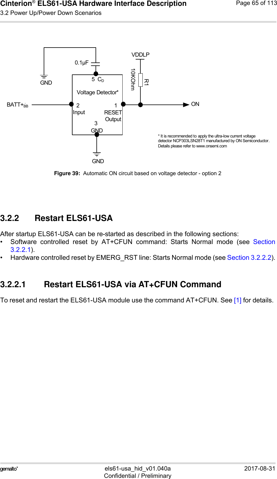 Cinterion® ELS61-USA Hardware Interface Description3.2 Power Up/Power Down Scenarios83els61-usa_hid_v01.040a 2017-08-31Confidential / PreliminaryPage 65 of 113Figure 39:  Automatic ON circuit based on voltage detector - option 23.2.2 Restart ELS61-USA After startup ELS61-USA can be re-started as described in the following sections:• Software controlled reset by AT+CFUN command: Starts Normal mode (see Section3.2.2.1).• Hardware controlled reset by EMERG_RST line: Starts Normal mode (see Section 3.2.2.2).3.2.2.1 Restart ELS61-USA via AT+CFUN CommandTo reset and restart the ELS61-USA module use the command AT+CFUN. See [1] for details. Voltage Detector*BATT+BBGNDONVDDLP* It is recommended to apply the ultra-low current voltage detector NCP303LSN28T1 manufactured by ON Semiconductor. Details please refer to www.onsemi.comInput RESETOutputGNDR110KOhm2130.1μFGND 5  CD
