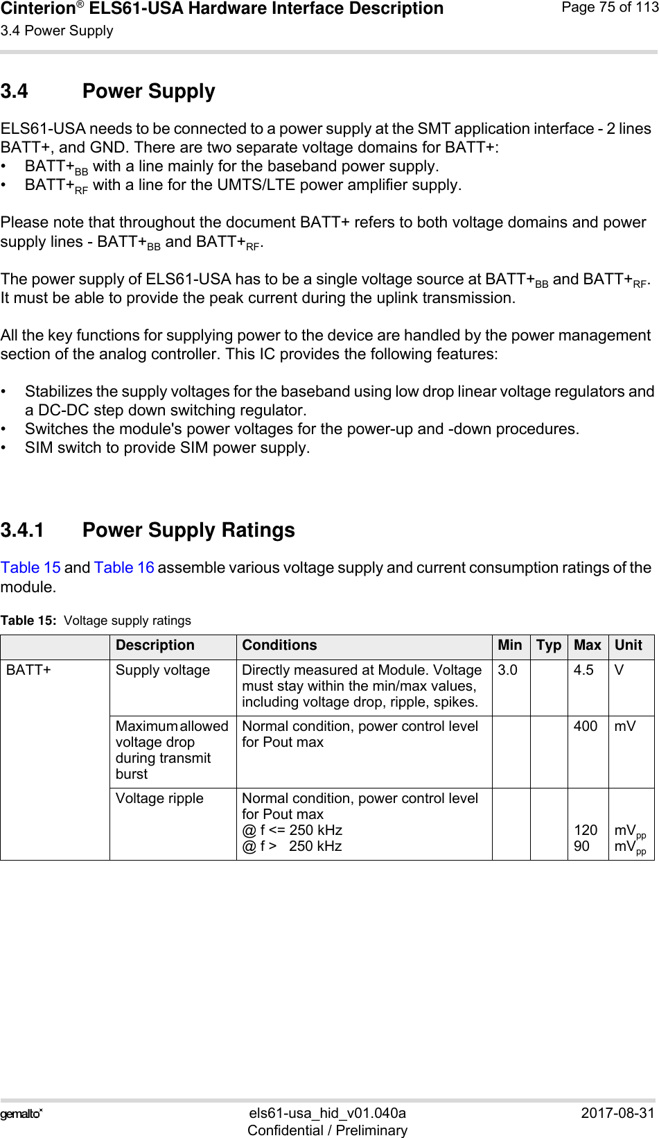 Cinterion® ELS61-USA Hardware Interface Description3.4 Power Supply83els61-usa_hid_v01.040a 2017-08-31Confidential / PreliminaryPage 75 of 1133.4 Power SupplyELS61-USA needs to be connected to a power supply at the SMT application interface - 2 lines BATT+, and GND. There are two separate voltage domains for BATT+:•BATT+BB with a line mainly for the baseband power supply.•BATT+RF with a line for the UMTS/LTE power amplifier supply.Please note that throughout the document BATT+ refers to both voltage domains and power supply lines - BATT+BB and BATT+RF.The power supply of ELS61-USA has to be a single voltage source at BATT+BB and BATT+RF. It must be able to provide the peak current during the uplink transmission. All the key functions for supplying power to the device are handled by the power management section of the analog controller. This IC provides the following features:• Stabilizes the supply voltages for the baseband using low drop linear voltage regulators anda DC-DC step down switching regulator.• Switches the module&apos;s power voltages for the power-up and -down procedures.• SIM switch to provide SIM power supply.3.4.1 Power Supply RatingsTable 15 and Table 16 assemble various voltage supply and current consumption ratings of the module. Table 15:  Voltage supply ratingsDescription Conditions Min Typ Max UnitBATT+ Supply voltage  Directly measured at Module. Voltage must stay within the min/max values, including voltage drop, ripple, spikes. 3.0 4.5 VMaximum allowed voltage drop during transmit burst Normal condition, power control level for Pout max400 mVVoltage ripple  Normal condition, power control level for Pout max@ f &lt;= 250 kHz@ f &gt;   250 kHz12090mVppmVpp