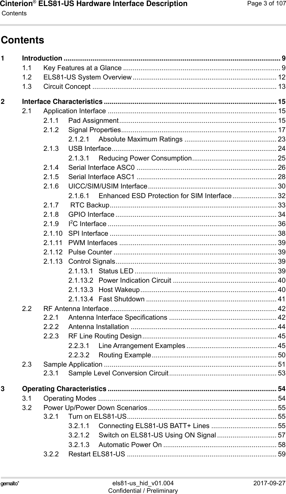 Cinterion® ELS81-US Hardware Interface Description Contents107els81-us_hid_v01.004 2017-09-27Confidential / PreliminaryPage 3 of 107Contents1 Introduction ................................................................................................................. 91.1 Key Features at a Glance .................................................................................. 91.2 ELS81-US System Overview ........................................................................... 121.3 Circuit Concept ................................................................................................ 132 Interface Characteristics .......................................................................................... 152.1 Application Interface ........................................................................................ 152.1.1 Pad Assignment.................................................................................. 152.1.2 Signal Properties................................................................................. 172.1.2.1 Absolute Maximum Ratings ................................................ 232.1.3 USB Interface...................................................................................... 242.1.3.1 Reducing Power Consumption............................................ 252.1.4 Serial Interface ASC0 ......................................................................... 262.1.5 Serial Interface ASC1 ......................................................................... 282.1.6 UICC/SIM/USIM Interface................................................................... 302.1.6.1 Enhanced ESD Protection for SIM Interface....................... 322.1.7  RTC Backup....................................................................................... 332.1.8 GPIO Interface .................................................................................... 342.1.9 I2C Interface ........................................................................................ 362.1.10 SPI Interface ....................................................................................... 382.1.11 PWM Interfaces .................................................................................. 392.1.12 Pulse Counter ..................................................................................... 392.1.13 Control Signals.................................................................................... 392.1.13.1 Status LED .......................................................................... 392.1.13.2 Power Indication Circuit ...................................................... 402.1.13.3 Host Wakeup....................................................................... 402.1.13.4 Fast Shutdown .................................................................... 412.2 RF Antenna Interface....................................................................................... 422.2.1 Antenna Interface Specifications ........................................................ 422.2.2 Antenna Installation ............................................................................ 442.2.3 RF Line Routing Design...................................................................... 452.2.3.1 Line Arrangement Examples ............................................... 452.2.3.2 Routing Example................................................................. 502.3 Sample Application .......................................................................................... 512.3.1 Sample Level Conversion Circuit........................................................ 533 Operating Characteristics ........................................................................................ 543.1 Operating Modes ............................................................................................. 543.2 Power Up/Power Down Scenarios................................................................... 553.2.1 Turn on ELS81-US.............................................................................. 553.2.1.1 Connecting ELS81-US BATT+ Lines .................................. 553.2.1.2 Switch on ELS81-US Using ON Signal ............................... 573.2.1.3 Automatic Power On ........................................................... 583.2.2 Restart ELS81-US .............................................................................. 59