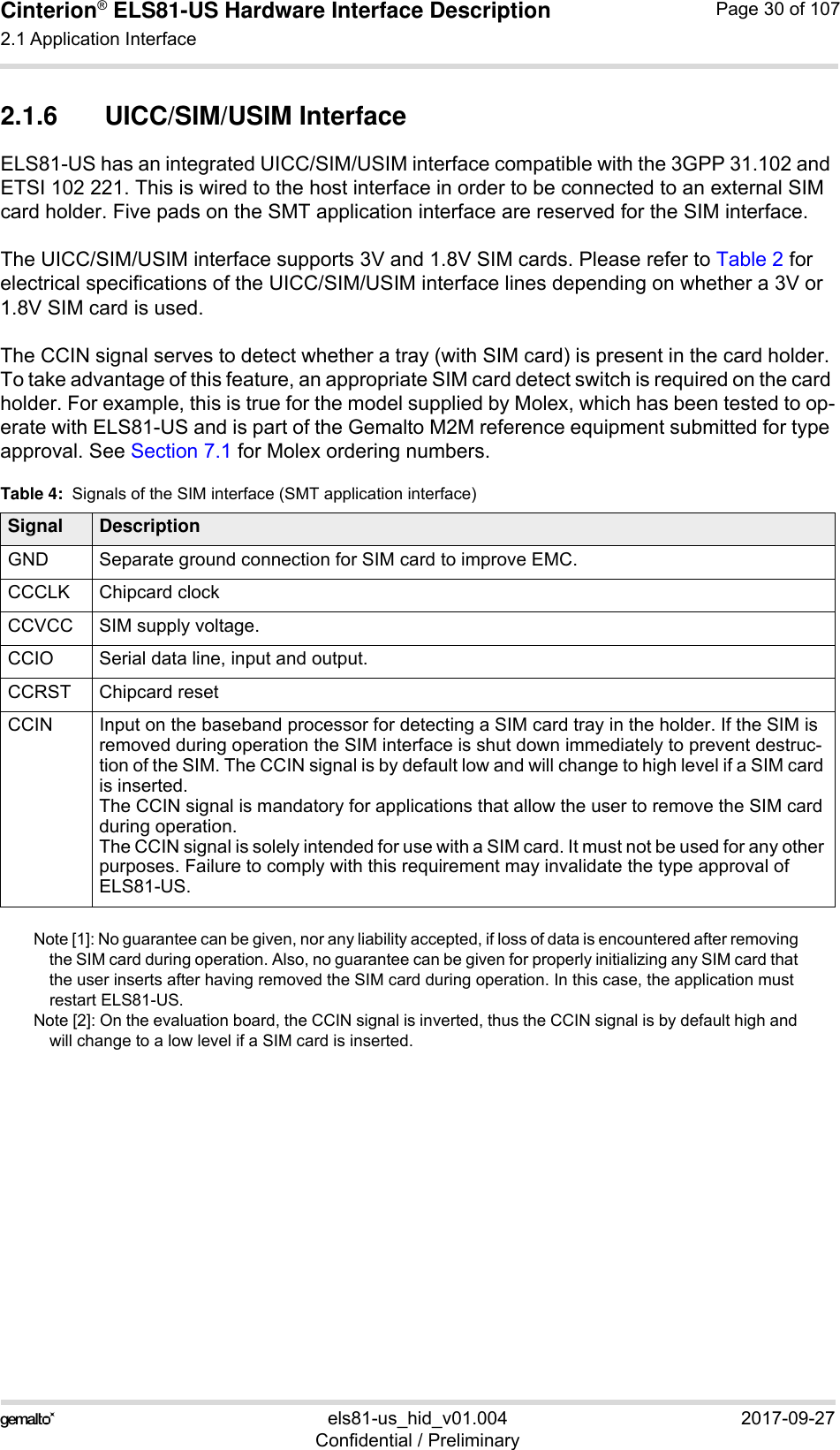 Cinterion® ELS81-US Hardware Interface Description2.1 Application Interface53els81-us_hid_v01.004 2017-09-27Confidential / PreliminaryPage 30 of 1072.1.6 UICC/SIM/USIM InterfaceELS81-US has an integrated UICC/SIM/USIM interface compatible with the 3GPP 31.102 and ETSI 102 221. This is wired to the host interface in order to be connected to an external SIM card holder. Five pads on the SMT application interface are reserved for the SIM interface. The UICC/SIM/USIM interface supports 3V and 1.8V SIM cards. Please refer to Table 2 for electrical specifications of the UICC/SIM/USIM interface lines depending on whether a 3V or 1.8V SIM card is used.The CCIN signal serves to detect whether a tray (with SIM card) is present in the card holder. To take advantage of this feature, an appropriate SIM card detect switch is required on the card holder. For example, this is true for the model supplied by Molex, which has been tested to op-erate with ELS81-US and is part of the Gemalto M2M reference equipment submitted for type approval. See Section 7.1 for Molex ordering numbers.Note [1]: No guarantee can be given, nor any liability accepted, if loss of data is encountered after removing the SIM card during operation. Also, no guarantee can be given for properly initializing any SIM card that the user inserts after having removed the SIM card during operation. In this case, the application must restart ELS81-US.Note [2]: On the evaluation board, the CCIN signal is inverted, thus the CCIN signal is by default high and will change to a low level if a SIM card is inserted. Table 4:  Signals of the SIM interface (SMT application interface)Signal DescriptionGND Separate ground connection for SIM card to improve EMC.CCCLK Chipcard clockCCVCC SIM supply voltage.CCIO Serial data line, input and output.CCRST Chipcard resetCCIN Input on the baseband processor for detecting a SIM card tray in the holder. If the SIM is removed during operation the SIM interface is shut down immediately to prevent destruc-tion of the SIM. The CCIN signal is by default low and will change to high level if a SIM card is inserted.The CCIN signal is mandatory for applications that allow the user to remove the SIM card during operation. The CCIN signal is solely intended for use with a SIM card. It must not be used for any other purposes. Failure to comply with this requirement may invalidate the type approval of ELS81-US.