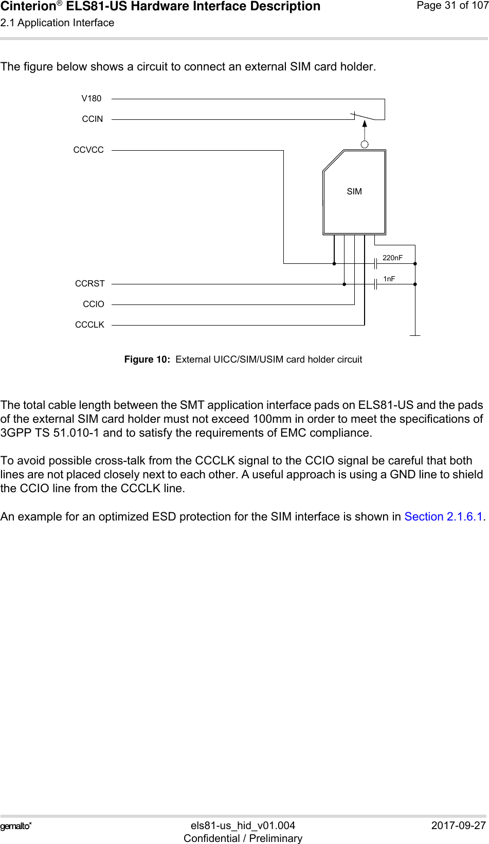 Cinterion® ELS81-US Hardware Interface Description2.1 Application Interface53els81-us_hid_v01.004 2017-09-27Confidential / PreliminaryPage 31 of 107The figure below shows a circuit to connect an external SIM card holder.Figure 10:  External UICC/SIM/USIM card holder circuitThe total cable length between the SMT application interface pads on ELS81-US and the pads of the external SIM card holder must not exceed 100mm in order to meet the specifications of 3GPP TS 51.010-1 and to satisfy the requirements of EMC compliance.To avoid possible cross-talk from the CCCLK signal to the CCIO signal be careful that both lines are not placed closely next to each other. A useful approach is using a GND line to shield the CCIO line from the CCCLK line.An example for an optimized ESD protection for the SIM interface is shown in Section 2.1.6.1.SIMCCVCCCCRSTCCIOCCCLK220nF1nFCCINV180