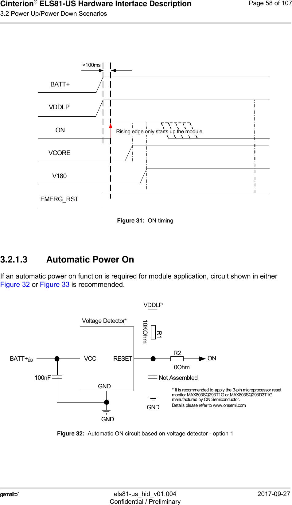 Cinterion® ELS81-US Hardware Interface Description3.2 Power Up/Power Down Scenarios77els81-us_hid_v01.004 2017-09-27Confidential / PreliminaryPage 58 of 107Figure 31:  ON timing3.2.1.3 Automatic Power OnIf an automatic power on function is required for module application, circuit shown in eitherFigure 32 or Figure 33 is recommended.Figure 32:  Automatic ON circuit based on voltage detector - option 1BATT+ONEMERG_RSTV180VCOREVDDLPRising edge only starts up the module&gt;100msVoltage Detector*BATT+BBGNDONVDDLPGND* It is recommended to apply the 3-pin microprocessor reset monitor MAX803SQ293T1G or MAX803SQ293D3T1Gmanufactured by ON Semiconductor. Details please refer to www.onsemi.comVCC RESETGND100nF Not AssembledR110KOhmR20Ohm