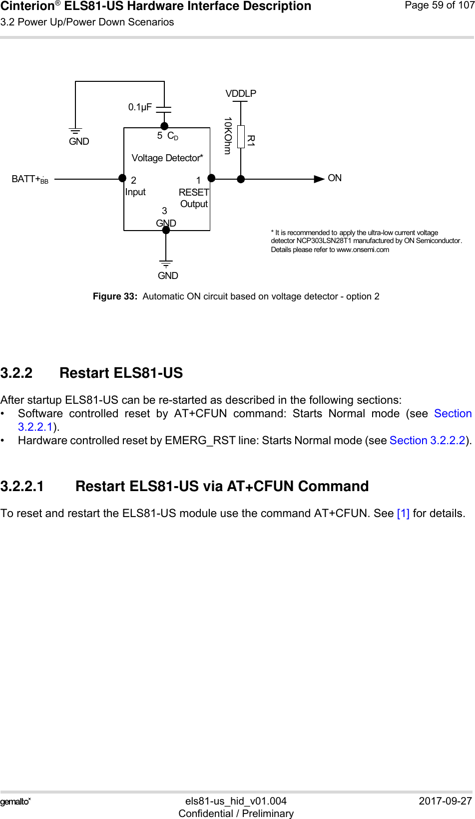 Cinterion® ELS81-US Hardware Interface Description3.2 Power Up/Power Down Scenarios77els81-us_hid_v01.004 2017-09-27Confidential / PreliminaryPage 59 of 107Figure 33:  Automatic ON circuit based on voltage detector - option 23.2.2 Restart ELS81-US After startup ELS81-US can be re-started as described in the following sections:• Software controlled reset by AT+CFUN command: Starts Normal mode (see Section3.2.2.1).• Hardware controlled reset by EMERG_RST line: Starts Normal mode (see Section 3.2.2.2).3.2.2.1 Restart ELS81-US via AT+CFUN CommandTo reset and restart the ELS81-US module use the command AT+CFUN. See [1] for details. Voltage Detector*BATT+BBGNDONVDDLP* It is recommended to apply the ultra-low current voltage detector NCP303LSN28T1 manufactured by ON Semiconductor. Details please refer to www.onsemi.comInput RESETOutputGNDR110KOhm2130.1μFGND 5  CD