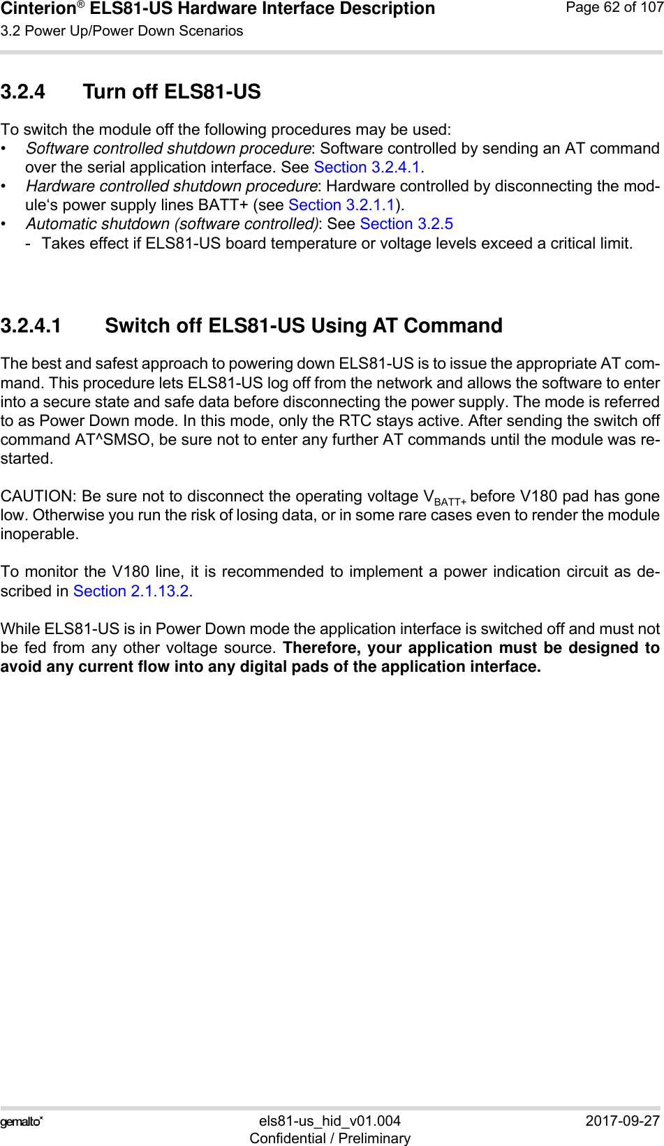 Cinterion® ELS81-US Hardware Interface Description3.2 Power Up/Power Down Scenarios77els81-us_hid_v01.004 2017-09-27Confidential / PreliminaryPage 62 of 1073.2.4 Turn off ELS81-USTo switch the module off the following procedures may be used: •Software controlled shutdown procedure: Software controlled by sending an AT commandover the serial application interface. See Section 3.2.4.1.•Hardware controlled shutdown procedure: Hardware controlled by disconnecting the mod-ule‘s power supply lines BATT+ (see Section 3.2.1.1).•Automatic shutdown (software controlled): See Section 3.2.5- Takes effect if ELS81-US board temperature or voltage levels exceed a critical limit.3.2.4.1 Switch off ELS81-US Using AT CommandThe best and safest approach to powering down ELS81-US is to issue the appropriate AT com-mand. This procedure lets ELS81-US log off from the network and allows the software to enterinto a secure state and safe data before disconnecting the power supply. The mode is referredto as Power Down mode. In this mode, only the RTC stays active. After sending the switch offcommand AT^SMSO, be sure not to enter any further AT commands until the module was re-started. CAUTION: Be sure not to disconnect the operating voltage VBATT+ before V180 pad has gonelow. Otherwise you run the risk of losing data, or in some rare cases even to render the moduleinoperable. To monitor the V180 line, it is recommended to implement a power indication circuit as de-scribed in Section 2.1.13.2. While ELS81-US is in Power Down mode the application interface is switched off and must notbe fed from any other voltage source. Therefore, your application must be designed toavoid any current flow into any digital pads of the application interface. 