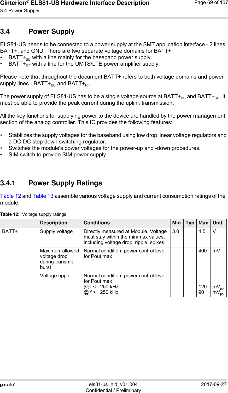 Cinterion® ELS81-US Hardware Interface Description3.4 Power Supply77els81-us_hid_v01.004 2017-09-27Confidential / PreliminaryPage 69 of 1073.4 Power SupplyELS81-US needs to be connected to a power supply at the SMT application interface - 2 lines BATT+, and GND. There are two separate voltage domains for BATT+:•BATT+BB with a line mainly for the baseband power supply.•BATT+RF with a line for the UMTS/LTE power amplifier supply.Please note that throughout the document BATT+ refers to both voltage domains and power supply lines - BATT+BB and BATT+RF.The power supply of ELS81-US has to be a single voltage source at BATT+BB and BATT+RF. It must be able to provide the peak current during the uplink transmission. All the key functions for supplying power to the device are handled by the power management section of the analog controller. This IC provides the following features:• Stabilizes the supply voltages for the baseband using low drop linear voltage regulators anda DC-DC step down switching regulator.• Switches the module&apos;s power voltages for the power-up and -down procedures.• SIM switch to provide SIM power supply.3.4.1 Power Supply RatingsTable 12 and Table 13 assemble various voltage supply and current consumption ratings of the module. Table 12:  Voltage supply ratings Description Conditions Min Typ Max UnitBATT+ Supply voltage  Directly measured at Module. Voltage must stay within the min/max values, including voltage drop, ripple, spikes. 3.0 4.5 VMaximum allowed voltage drop during transmit burst Normal condition, power control level for Pout max400 mVVoltage ripple  Normal condition, power control level for Pout max@ f &lt;= 250 kHz@ f &gt;   250 kHz12090mVppmVpp