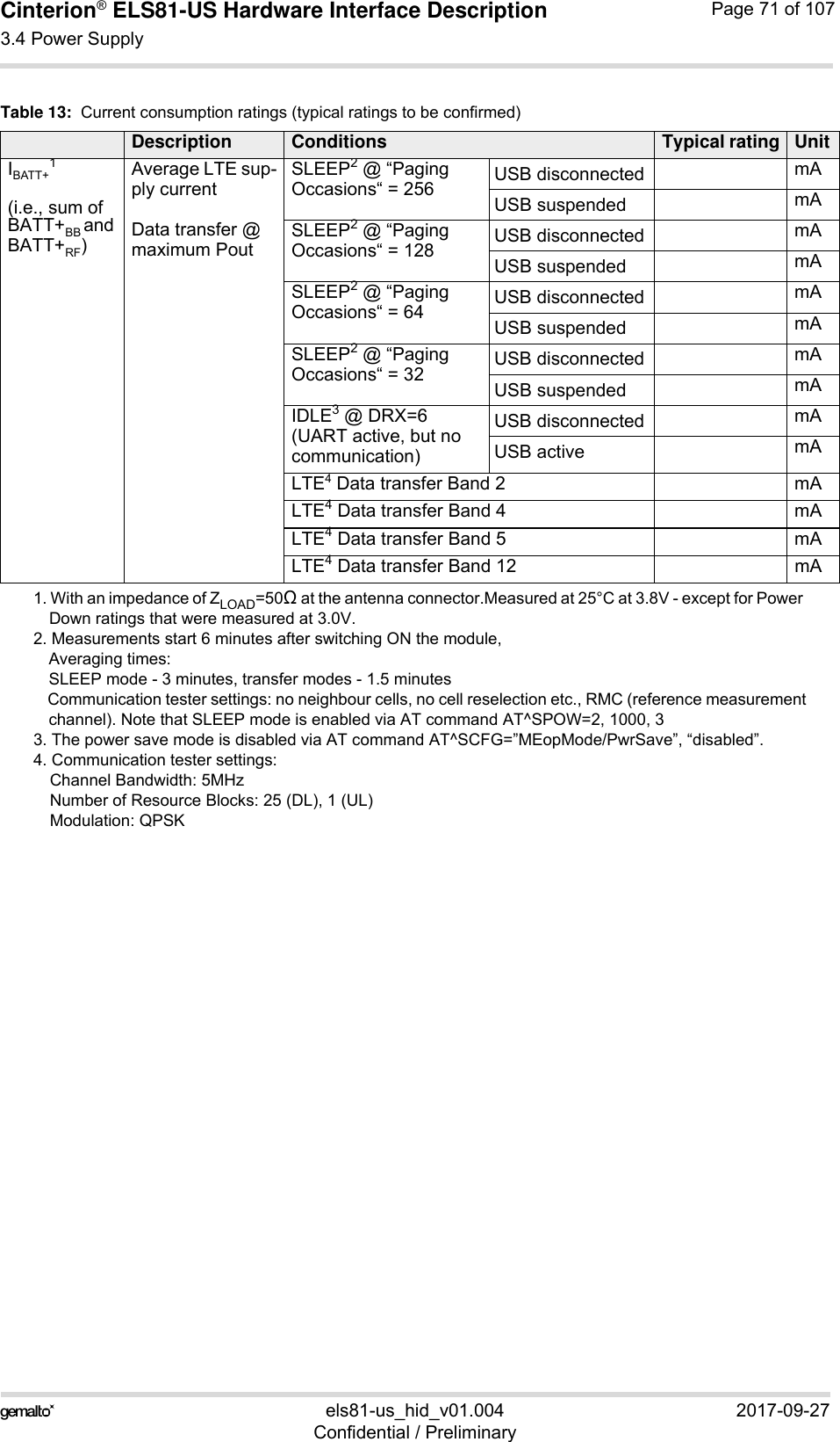 Cinterion® ELS81-US Hardware Interface Description3.4 Power Supply77els81-us_hid_v01.004 2017-09-27Confidential / PreliminaryPage 71 of 107IBATT+1(i.e., sum ofBATT+BB and BATT+RF) Average LTE sup-ply currentData transfer @ maximum PoutSLEEP2 @ “Paging Occasions“ = 256 USB disconnected mAUSB suspended mASLEEP2 @ “Paging Occasions“ = 128 USB disconnected mAUSB suspended mASLEEP2 @ “Paging Occasions“ = 64 USB disconnected mAUSB suspended mASLEEP2 @ “Paging Occasions“ = 32 USB disconnected mAUSB suspended mAIDLE3 @ DRX=6(UART active, but no communication) USB disconnected mAUSB active mALTE4 Data transfer Band 2 mALTE4 Data transfer Band 4 mALTE4 Data transfer Band 5 mALTE4 Data transfer Band 12 mA1. With an impedance of ZLOAD=50 at the antenna connector.Measured at 25°C at 3.8V - except for Power Down ratings that were measured at 3.0V. 2. Measurements start 6 minutes after switching ON the module,Averaging times: SLEEP mode - 3 minutes, transfer modes - 1.5 minutesCommunication tester settings: no neighbour cells, no cell reselection etc., RMC (reference measurementchannel). Note that SLEEP mode is enabled via AT command AT^SPOW=2, 1000, 33. The power save mode is disabled via AT command AT^SCFG=”MEopMode/PwrSave”, “disabled”. 4. Communication tester settings: Channel Bandwidth: 5MHzNumber of Resource Blocks: 25 (DL), 1 (UL)Modulation: QPSKTable 13:  Current consumption ratings (typical ratings to be confirmed)Description Conditions Typical rating Unit