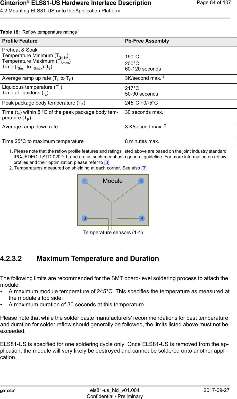 Cinterion® ELS81-US Hardware Interface Description4.2 Mounting ELS81-US onto the Application Platform92els81-us_hid_v01.004 2017-09-27Confidential / PreliminaryPage 84 of 1074.2.3.2 Maximum Temperature and DurationThe following limits are recommended for the SMT board-level soldering process to attach the module:• A maximum module temperature of 245°C. This specifies the temperature as measured atthe module’s top side.• A maximum duration of 30 seconds at this temperature.Please note that while the solder paste manufacturers&apos; recommendations for best temperature and duration for solder reflow should generally be followed, the limits listed above must not be exceeded.ELS81-US is specified for one soldering cycle only. Once ELS81-US is removed from the ap-plication, the module will very likely be destroyed and cannot be soldered onto another appli-cation.Table 18:  Reflow temperature ratings1 1. Please note that the reflow profile features and ratings listed above are based on the joint industry standard IPC/JEDEC J-STD-020D.1, and are as such meant as a general guideline. For more information on reflow profiles and their optimization please refer to [3].Profile Feature Pb-Free AssemblyPreheat &amp; SoakTemperature Minimum (TSmin)Temperature Maximum (TSmax)Time (tSmin to tSmax) (tS)150°C200°C60-120 secondsAverage ramp up rate (TL to TP) 3K/second max. 22. Temperatures measured on shielding at each corner. See also [3].Liquidous temperature (TL)Time at liquidous (tL)217°C50-90 secondsPeak package body temperature (TP)245°C +0/-5°CTime (tP) within 5 °C of the peak package body tem-perature (TP)30 seconds max.Average ramp-down rate  3 K/second max. 2Time 25°C to maximum temperature 8 minutes max.1423ModuleTemperature sensors (1-4)