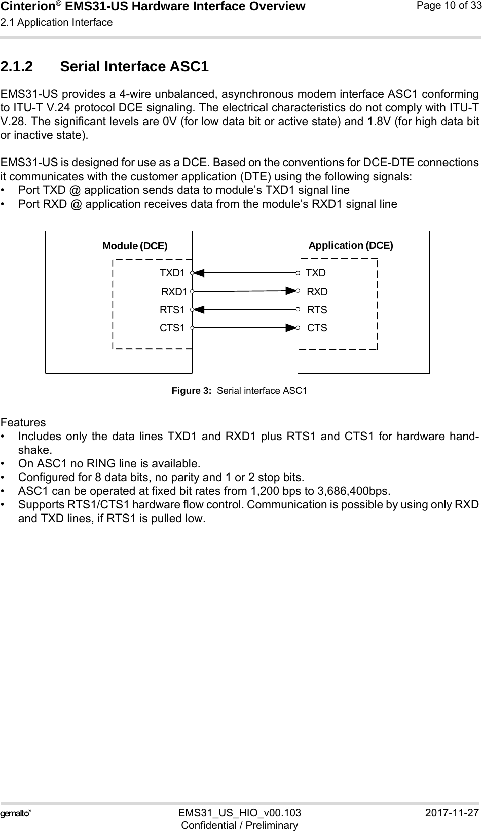 Cinterion® EMS31-US Hardware Interface Overview2.1 Application Interface17EMS31_US_HIO_v00.103 2017-11-27Confidential / PreliminaryPage 10 of 332.1.2 Serial Interface ASC1EMS31-US provides a 4-wire unbalanced, asynchronous modem interface ASC1 conformingto ITU-T V.24 protocol DCE signaling. The electrical characteristics do not comply with ITU-TV.28. The significant levels are 0V (for low data bit or active state) and 1.8V (for high data bitor inactive state).EMS31-US is designed for use as a DCE. Based on the conventions for DCE-DTE connectionsit communicates with the customer application (DTE) using the following signals:• Port TXD @ application sends data to module’s TXD1 signal line• Port RXD @ application receives data from the module’s RXD1 signal lineFigure 3:  Serial interface ASC1Features• Includes only the data lines TXD1 and RXD1 plus RTS1 and CTS1 for hardware hand-shake. • On ASC1 no RING line is available.• Configured for 8 data bits, no parity and 1 or 2 stop bits.• ASC1 can be operated at fixed bit rates from 1,200 bps to 3,686,400bps.• Supports RTS1/CTS1 hardware flow control. Communication is possible by using only RXDand TXD lines, if RTS1 is pulled low.TXD1RXD1RTS1CTS1TXDRXDRTSCTSModule (DCE) Application (DCE)