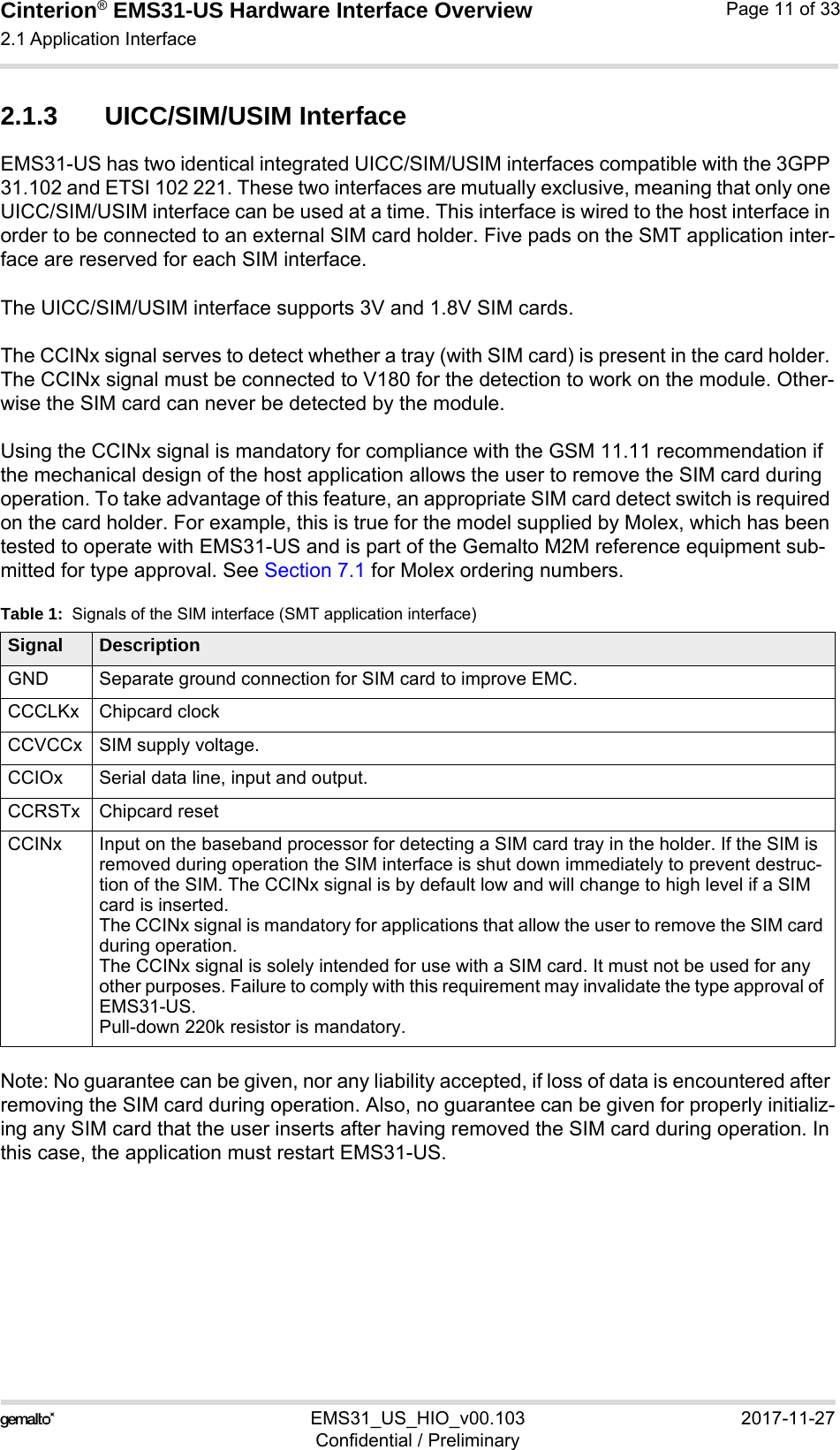 Cinterion® EMS31-US Hardware Interface Overview2.1 Application Interface17EMS31_US_HIO_v00.103 2017-11-27Confidential / PreliminaryPage 11 of 332.1.3 UICC/SIM/USIM InterfaceEMS31-US has two identical integrated UICC/SIM/USIM interfaces compatible with the 3GPP 31.102 and ETSI 102 221. These two interfaces are mutually exclusive, meaning that only one UICC/SIM/USIM interface can be used at a time. This interface is wired to the host interface in order to be connected to an external SIM card holder. Five pads on the SMT application inter-face are reserved for each SIM interface.The UICC/SIM/USIM interface supports 3V and 1.8V SIM cards. The CCINx signal serves to detect whether a tray (with SIM card) is present in the card holder. The CCINx signal must be connected to V180 for the detection to work on the module. Other-wise the SIM card can never be detected by the module.Using the CCINx signal is mandatory for compliance with the GSM 11.11 recommendation if the mechanical design of the host application allows the user to remove the SIM card during operation. To take advantage of this feature, an appropriate SIM card detect switch is required on the card holder. For example, this is true for the model supplied by Molex, which has been tested to operate with EMS31-US and is part of the Gemalto M2M reference equipment sub-mitted for type approval. See Section 7.1 for Molex ordering numbers.Note: No guarantee can be given, nor any liability accepted, if loss of data is encountered after removing the SIM card during operation. Also, no guarantee can be given for properly initializ-ing any SIM card that the user inserts after having removed the SIM card during operation. In this case, the application must restart EMS31-US.Table 1:  Signals of the SIM interface (SMT application interface)Signal DescriptionGND Separate ground connection for SIM card to improve EMC.CCCLKx Chipcard clockCCVCCx SIM supply voltage.CCIOx Serial data line, input and output.CCRSTx Chipcard resetCCINx Input on the baseband processor for detecting a SIM card tray in the holder. If the SIM is removed during operation the SIM interface is shut down immediately to prevent destruc-tion of the SIM. The CCINx signal is by default low and will change to high level if a SIM card is inserted.The CCINx signal is mandatory for applications that allow the user to remove the SIM card during operation. The CCINx signal is solely intended for use with a SIM card. It must not be used for any other purposes. Failure to comply with this requirement may invalidate the type approval of EMS31-US.Pull-down 220k resistor is mandatory.