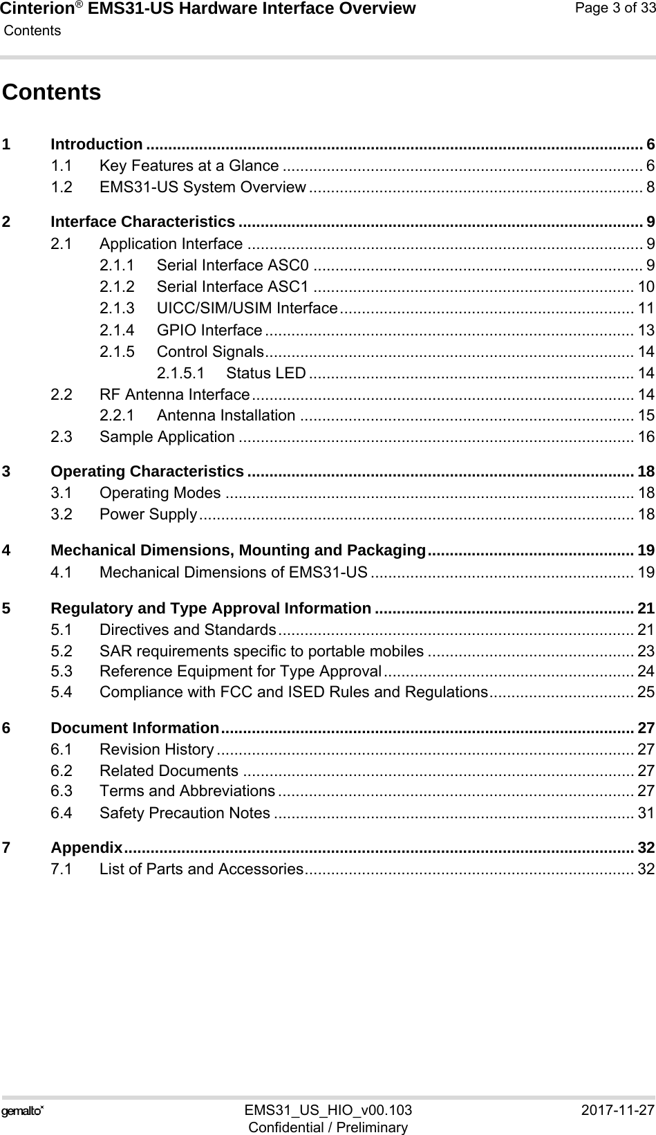 Cinterion® EMS31-US Hardware Interface Overview Contents33EMS31_US_HIO_v00.103 2017-11-27Confidential / PreliminaryPage 3 of 33Contents1 Introduction ................................................................................................................. 61.1 Key Features at a Glance .................................................................................. 61.2 EMS31-US System Overview ............................................................................ 82 Interface Characteristics ............................................................................................ 92.1 Application Interface .......................................................................................... 92.1.1 Serial Interface ASC0 ........................................................................... 92.1.2 Serial Interface ASC1 ......................................................................... 102.1.3 UICC/SIM/USIM Interface................................................................... 112.1.4 GPIO Interface .................................................................................... 132.1.5 Control Signals.................................................................................... 142.1.5.1 Status LED .......................................................................... 142.2 RF Antenna Interface....................................................................................... 142.2.1 Antenna Installation ............................................................................ 152.3 Sample Application .......................................................................................... 163 Operating Characteristics ........................................................................................ 183.1 Operating Modes ............................................................................................. 183.2 Power Supply................................................................................................... 184 Mechanical Dimensions, Mounting and Packaging............................................... 194.1 Mechanical Dimensions of EMS31-US ............................................................ 195 Regulatory and Type Approval Information ........................................................... 215.1 Directives and Standards................................................................................. 215.2 SAR requirements specific to portable mobiles ............................................... 235.3 Reference Equipment for Type Approval......................................................... 245.4 Compliance with FCC and ISED Rules and Regulations................................. 256 Document Information.............................................................................................. 276.1 Revision History ............................................................................................... 276.2 Related Documents ......................................................................................... 276.3 Terms and Abbreviations ................................................................................. 276.4 Safety Precaution Notes .................................................................................. 317 Appendix.................................................................................................................... 327.1 List of Parts and Accessories........................................................................... 32